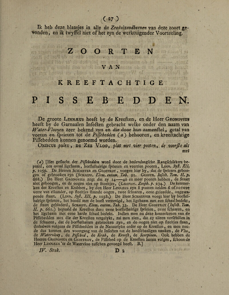 ( 27 ) Ik heb deze blaasjes in alle de Zeeduizendbeenen van deze zoort ge¬ vonden, en ik twyffel niet of het zyn de werktuigender Voorteeling. Z O O R T E N VAN KREEFTACHTIGE PISSEBEDDEN. De groote Linn^us heeft by de Kreeften, en de Heer Grghovivb heeft by de Garnaalen Infeélen gebracht welke onder den naam van JVater-Vlooyen zeer bekend zyir en die door hun zamenftel, getal van voeten en fprieten tot de PilJebedden ( ) behooren, en kreeftachtigc PilTebedden konnen genoemd worden. Oniscus pulex i de Zee Vloo, plat met vier pooten^ de voorjle als met (a) [Het geflaclit der PiJJebedden word door de hedendaagfche Rangfchikkers be¬ paald , een ovaal ligchaain, borftelhairige fprieten en veertien pooten, Linn. Syfl* p. io5p. De Heeren Schaeffer en Geoffroy, voegen hier by, dat de fprieten geboo- gen of gebrooken zyn (Schaeff. Ekm, entom. Tab. 92. Geoffr.^ Infeöï. Tom. II, 668.) De Heer Gronovius zegt dat zy 14-40 en meer pooten hebben, de Staart niet geboogen, en de oogen niet op Steeltjes, (Gronov. Zooph.p. 234.) De kenmer¬ ken der Kreeften en Krabben, by den Heer Linn^us zyn 8 pooten zelden 6 of 10twee verre van elkander, op deeltjes (taande oogen, twee fchaaren, eene geleedde, ongewa¬ pende (taart. (Linn. Syjl. XII. p. 1038.) De Heer Schaeffer voegt hier by bor(tel- hairige fprieten, het hoofd met de bord vereenigd, het ligchaam met een fchaalbedekt, de daart gebladerd, Schaeff, Elem, entom. Tab, 33, De Heer Geoffroy (Jnfelt. Tom. 11, p. 661.) bepaald de Kreeften dus: twee bordelhairige fprieten, twee fchaaren, en het ligchaam met eene harde fchaal bedekt. Indien men nu deze kenteekenen van de PilTebedden met die der Kreeften vergelykt, zal men zien, dat zy alleen verfchillen in de fchaaren, dat de bordelhairen gebrooken zyn, en de oogen niet op deeltjes daan, derhalven volgens de Piflebedden in de Natuurlyke order op de Kreeften, en men zou¬ de dus konnen den voortgang van de Infeiden tot de hardfchaaligen maaken, de Vloo^ de JVatervlooy ^ de Pijfebed ^ de Kraby de Kreeft y de Scorpioen, Ook hebben de Heeren Gronovius en Geoffroy, de Piifebed op de Kreeften laaten vólgen, fchoonde Heer Linnzeus ’er de Watervloo tudchen gevoegd heeft. B.]