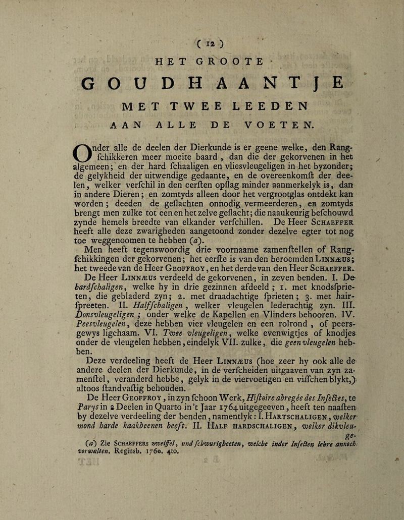 G O HETGROOTE- % UDHAANTjE MET TWEE LEEDEN AAN ALLE DE VOETEN. Onder alle de deelen der Dierkunde is er geene welke, den Rang- fchikkeren meer moeite baard , dan die der gekorvenen in het algemeen; en der hard fchaaligen en vliesvleugeligen in het byzonder; de gelykheid der uitwendige gedaante, en de overeenkomfl der dee¬ len , welker verfchil in den eerften opflag minder aanmerkelyk is, dan in andere Dieren; en zomtyds alleen door het vergrootglas ontdekt kan worden ; deeden de gedachten onnodig vermeerderen, en zomtyds brengt men zulke tot een en het zelve gedacht; die naaukeurigbefchouwd zynde hemels breedte van elkander verfchillen. De Heer Schaeffer heeft alle deze zwarigheden aangetoond zonder dezelve egter tot nog toe weggenoomen te hebben (a). Men heeft tegenswoordig drie voomaame zamenftellen of Rang- fchikkingen der gekorvenen; het eerfle is van den beroemden Linnaeus; het tweede van de Heer Geoffroy, en het derde van den Heer Schaeffer. De Heer Linnaeus verdeeld de gekorvenen, in zeven benden. I. De- hardfchaligen y welke hy in drie gezinnen afdeeld ; i. met knodsfprie- ten, die gebladerd zyn; 2. met draadachtige Iprieten; 3. met hair- fpreeten. 11. Halffchaligen, welker vleugelen lederachtig zyn. III. Donsvleugeligen ; onder welke de Kapellen en Vlinders behooren. IV. Peesvleugelen^ deze hebben vier vleugelen en een rolrond , of peers- gewys ligchaam. VI. Twee vleugeligen ^ welke evenwigtjes of knodjes onder de vleugelen hebben, eindelyk VII. zulke,, die geen vleugelen heb¬ ben. Deze verdeeling heeft de Heer LiïfN.®us (hoe zeer hy ook alle de andere deelen der Dierkunde, in de verfcheiden uitgaaven van zyn za- menftel, veranderd hebbe, gelyk in de viervoetigen en vilTchen blykt,) altoos flandvailig behouden. De Heer Geoffroy , in zyn fchoon Werk, Hijloire dbregèe des Infedtes^ te Parys in a Deelen in Quarto in’t Jaar lyó^uitgegeeven, heeft ten naaflen by dezelve verdeeling der benden, namentlyk: I. Hartschaligen , mond harde kaakbeenen heeft, II. Half hardschaligen , welker dikvleu* g^- (a') Zie Schaeffers zweifel, und fchwurigheeten, welche inder Infeiten lehre annoch vorwalten, Reginsb. 176©. 4to.