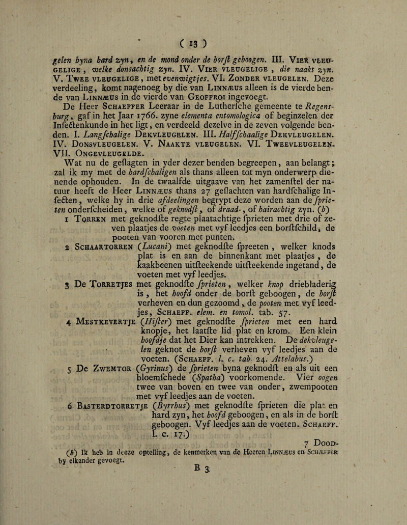 gelen byna bard zyn, en de mond onder de borjl gehoogen. III. ViEït vle»- GELIGE , welke donsachtig zyn, IV. Vier vleugelige , die naakt zyn, V. Twee vleugelige, mQtevenwigtjes, VI. Zonder vleugelen. Deze verdeeling, komt nagenoeg by die van Linnaeus alleen is de vierde ben¬ de van Linn^us in de vierde van Geoffroi ingevoegt. De Heer Schaeffer Leeraar in de Lutherfche gemeente te Regens¬ burg^ gaf in het Jaar 1766. zyne element a entomologica of beginzelen, der Infeélenkunde in het ligt, en verdeeld dezelve in de zeven volgende ben¬ den. I. Langfchalige Dekvleugelen. III. Halffchaalige Dekvleugelen. IV. Donsvleugelen. V. Naakte vleugelen. VI. Tweevleugelen- VII. Ongevleugelde. Wat nu de geflagten in yder dezer benden begreepen, aanbelangt; zal ik my met de hardfchaligen als thans alleen tot myn onderwerp, die¬ nende ophouden. In de twaalfde uitgaave van het zamenftel der na¬ tuur heeft de Heer Linnaeus thans 27 geflachten van hardfchalige In- fe6len, welke hy in drie afdeelingen begrypt deze worden aan de fprie~ ~'ten onderfcheiden, welke of geknodfi y of draad-, of hairachtig zyn. 1 Torren met geknodlle reg.te plaatachtige fprieten met drie of ze¬ ven plaatjes de voeten met vyf leedjes een borflfchild, de pooten van vooren met punten. 2 Schaartorren (^Lucani) met geknodlle fpreeten , welker knods plat is en aan de binnenkant met plaatjes , de kaakbeenen uitlleekende uitlleekende ingetand, de voeten met vyf leedjes. 3 De Torretjes met geknodlle fprieten, welker knop driebladerig is , het hoofd onder de borlt geboogen, de borjl verheven en dun gezoomd, de pooten met vyf leed¬ jes, ScHAEFF. elem. en tomol, tab. 57. 4 Mestkevertje (^Hijier') met geknodlle fprieten met een hard knopje, het laatlle lid plat en kromv Een klein hoofdje dat het Dier kan intrekken. De dekvleiige- ïen geknot de borjl verheven vyf leedjes aan de voeten. (Schaeff. L c, tab 24. Attelcibus.') 5 De ZwEMTOR (Gyrinusy de fprieten byna geknodit en als uit een bloemfchede QSpatha) voorkomende. Vier oogen twee van boven en twee van onder, zwempooten met vyf leedjes aan de voeten. ó Basterdtorretje QByrrhus^ met geknodlle fprieten die plat en hard zyn, het hoofd geboogen, en als in de borfl geboogen. Vyf leedjes aan de voeten. Schaeff. L c. 17.) 7 Dood- (^) Ik heb in deeze optelling, de kenmerken van de Heeren Linnaeus en Sch^efeek by elkander gevoegt. B a \
