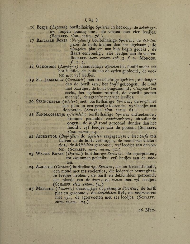 16 Bokje (^Leptura) horïÏQihdingQ Sprieten in het oog, de dekvlenge- len loopen puntig toe , de voeten met vier leedjes, (ScHAEFF. elem. entom, 76.) 17 Bastaard Bokje (Necydalis') borftelhairige Sprieten^ de dekvleu- gelen de helft kleiner dan het ligchaam , de vleugelen plat en aan hun begin gedekt , de ftaart eenvoudig , vier leedjes aan de voeten. Schaeff. elem. entom. tab. f. 2. Monogr, jf . 1. 2. 18 Glimworm (Lampyris') draadachtige het hoofd onder het borllfchild, de buik aan de zyden geplooid, de voe¬ ten met vyf leedjes. 19 St. Jansvlieg QCantharis^ met draadachtige , die langer dan de bord zyn, het ho^d geboogen, de mond met baardjes, de bord omgezoomd, vleugeldekken zacht, het ligchaam rolrond, de voorde pooten met vyf, de agterde met vier leedjes, 20 Springkever QE lat er) met bordelhairige Sprieten^ de horfi met een punt in een groefje fluitende, vyf leedjes aan de voeten. (Schaeff. elem. entom. 61.) 21 Zandloopertje (CicïndelcE) bordelhairige Sprieten uitdeekeride,, kromme getandde kaakbeenderen, uitpuilende oogen, de borft rond gezoomd dunder dan het hoofd , vyf leedjes aan de pooten. (Schaeff, elem. entom. 44. 22 Aigrettor QBuprefiisy de Sprieten zaagsgev^^ze , het hoofd ten halven in de bord verborgen, de mond met voeler- tjes , de dekfchilden gezoomd, vyf leedjes aan de voe¬ ten. (Schaeff. elem. entom. 31.^ 23 Water Kever (JDyticusy hor^dh2i^xlge Sprietende agterpooten^ tot zwemmen gefchikt, vyf leedjes aan de voe¬ ten. 24 Aardtor {Carabusy bordelhairige Sprieten^ een nitdeekend hoofd,, een mond met zes voelertjes, die ieder vier beweegbaa- re leedjes hebben , de bord en dekfchilden gezoomd ^ een plaatje aan de dyen , de voeten met vyf leedjes, (Schaeff. elem. entom. 34.) 25 Meeltor QJenebrioy draadagtige of geknopte , de bord plat en gezoomd , de dekfchilden dyf, de voorvoeten met vyf, de agtervoeten met zes leedjes, (Schaeff, elem. entom. 124.} 26'- Mey- . r
