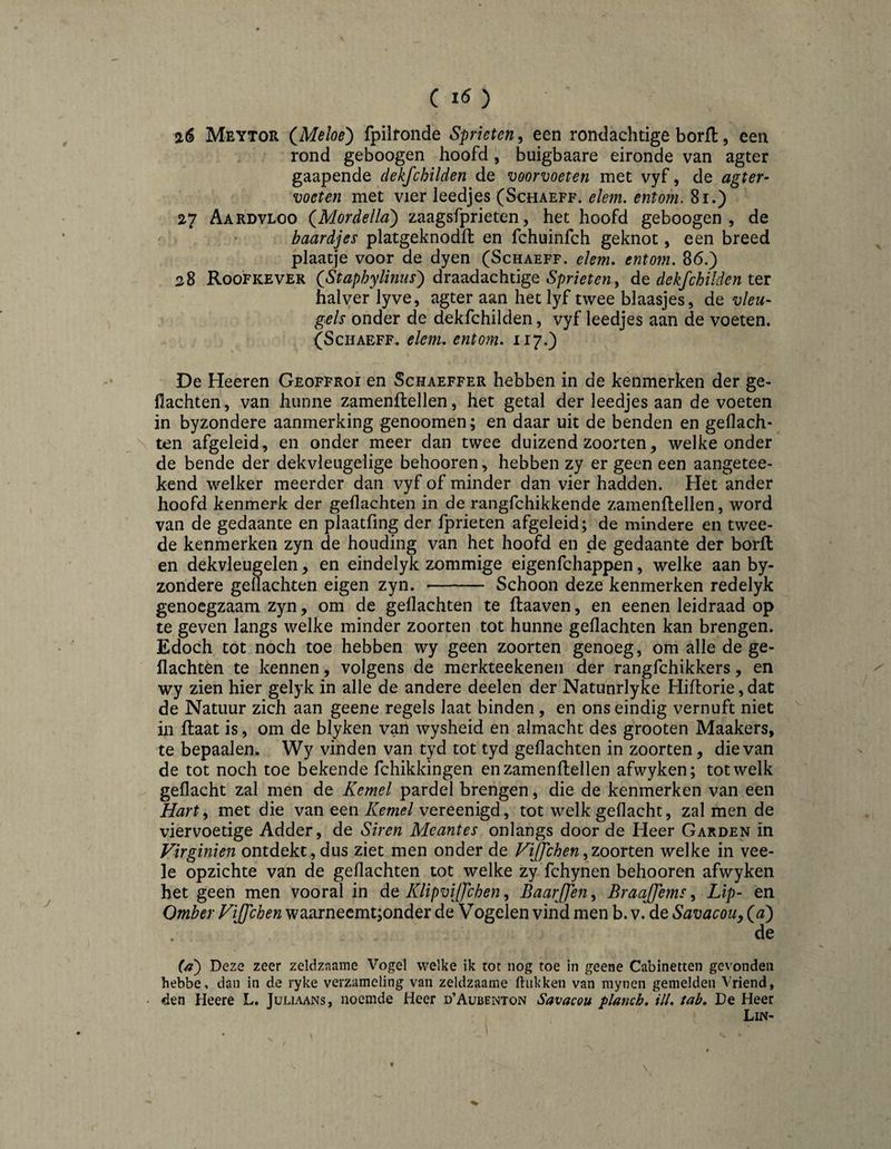 () a6 Meytor (^Melos') fpilfonde Sprieten, een rondachtige borft, een rond geboogen hoofd, buigbaare eironde van agter gaapende dekfchilden de voorvoeten met vyf, de agter- voeten met vier leedjes (Schaeff. ele7n. entom. 8i.) 27 Aardvloo (^Mordella') zaagsfprieten, het hoofd geboogen, de baardjes platgeknodft en fchuinfch geknot, een breed plaatje voor de dyen (Schaeff. elenu entom. 86.) 28 Roofkever (Staphylinus^ draadachtige dekfchilden ter halver lyve, agter aan het lyf twee blaasjes, de vleu¬ gels onder de dekfchilden, vyf leedjes aan de voeten. (Schaeff. elenu entom. 117.) De Heeren Geoffroi en Schaeffer hebben in de kenmerken der ge- flachten, van hunne zamenftellen, het getal der leedjes aan de voeten in byzondere aanmerking genoomen; en daar uit de benden en gedach¬ ten afgeleid , en onder meer dan twee duizend zoorten, welke onder de bende der dekvleugelige behooren, hebben zy er geen een aangetee- kend welker meerder dan vyf of minder dan vier hadden. Het ander hoofd kenmerk der gedachten in de rangfchikkende zamenflellen, word van de gedaante en plaatfing der fprieten afgeleid; de mindere en twee¬ de kenmerken zyn de houding van het hoofd en de gedaante der borft en dekvleugelen, en eindelyk zommige eigenfchappen, welke aan by¬ zondere gedachten eigen zyn. -- Schoon deze kenmerken redelyk genoegzaam zyn, om de gedachten te ftaaven, en eenen leidraad op te geven langs welke minder zoorten tot hunne gedachten kan brengen. Edoch tot noch toe hebben wy geen zoorten genoeg, om alle de ge¬ dachten te kennen, volgens de merkteekenen der rangfchikkers, en wy zien hier gelyk in alle de andere deelen der Natunrlyke Hiftorie, dat de Natuur zich aan geene regels laat binden, en ons eindig vernuft niet in ftaat is, om de blyken van wysheid en almacht des grooten Maakers, te bepaalen. Wy vinden van tyd tot tyd gedachten in zoorten, die van de tot noch toe bekende fchikkingen enzamenftellen afwyken; tot welk gedacht zal men de Kemel pardel brengen, die de kenmerken van een Hart^ met die van eenvereenigd, tot welk gedacht, zal men de viervoetige Adder, de Siren Meantes onlangs door de Heer Garden in Virginien ontdekt,dus ziet men onder de Fijfchen^zoortQU welke in vee- le opzichte van de gedachten tot welke zy fchynen behooren afwyken het geen men vooral in de Klipviffchen, BaarJJen, Braajfems, Lip- en Omber Fijfchen waarnecmt;onder de Vogelen vind men b. v. de Savacouy {al) de (a) Deze zeer zeldzname Vogel welke ik tot nog toe in geene Cabinetten gevonden hebbe. dan in de ryke verzameling van zeldzaame ftiikken van mynen gemelden Vriend, den Heere L. Juliaans, noemde Heer d’Aubenton Savacou planch, ill. tab, De Heer Lin-