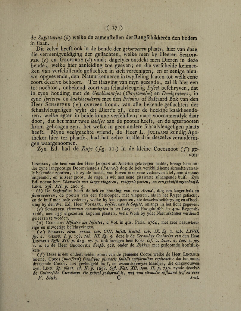 C I? )• de Sagittarius (Z>) weike de zamenflellen derRangfchikkeren den bbdcm in flaun. | Dit zelve heeft ook in de bende der gekorvenen plaats, hier van daan die vermenigvuldiging der gedachten, welke men by Heeren Schaef¬ fer (O en Geoffroy vind; dagelyks ontdekt men Dieren in deze bende, welke hier aanleiding toe geeven; en die verfcheide kenmer¬ ken van verfchiliende gedachten in zich vereenigen, en er eenige nieu¬ we opgeevende, den Natuurkenneren in twyifeling laaten tot welk eene zoort dezelve behoort. Ter flaaving van myn gezegde , zal ik hier een tot noehtoe, onbekend zoort van fchaalvleugelig LÏfe^ befchryven, dat in zyne houding met de Goudhaantjes (^Chryfomelce') en Doodgravers^ in zyne fprieten en kaakbeenderen met den Prionus of Ballaard Bok van den Heer Schaeffer (^e) overeen komt, van alle bekende gedachten der fchaalvleugeligen wykt dit Diertje af, door de hoekige kaakbeende¬ ren, welke egter in beide kunne verfchillen; maar voornamentlyk daar door, dat het maar twee leedjes aan de pooten heeft, en de agterpooten krom geboogen zyn, het welke in geen andere fchaalvleugeligen plaats heeft. Myne veelgeachte vriend, de Heer L. Juliaans kundig Apo¬ theker hier ter plaatfe, had het zelve in alle drie deszelvs verandering gen waargenoomen. Zyn Ed. had de Rups ii.) in de kleine Cocosnoot (ƒ) ge- von- Linn^us, die hem van den Heer Jacquin uit America gekreegen hadde, brengt hem on¬ der zyne langpootige Doornvleugels {Parra^') dog de bek verlchild hemelsbreedte van al¬ le bekendde zoorten, als zynde breed, van boven met eene verheeven kiel, aan depuat uitgerand, en is zeer groot, de vogel is wit met eene gitzwarte afhangende kuif. Zyii Ed. noemt hem Chavaria met lange vingeren ^ rootgeelepoeten, en een gekuifdagterhoofJ, Linn. S’jji. XII, p. 260. 5. (Z>) De Sagittailus beeft de bek en houding van een Arend^ dog een langer hals ea fluurvederen, de pooten van een fteltlooper, met vingeren, als in het Ryger geflacht ♦ en de kuif met losfe vederen, welke hy kan opzetten , zie deszelvs befchry ving en af bed¬ ding by den Wel Ed. Heer Vosmaar, befchr.van de Sagitt, onlangs in het licht gegeven, (e) Schaeffer element a entomoUgica in het Latyn en Hoogduitfeh in 410. Regensb. 1,^66, met 135 afgezetten koperen plaaten, welk Werk by yder Natuurkenner verdiend geleezen te worden. Geoffroy Hifloire des Infelies^ 2 Vol. in 4to. Paris. 27^4, met zeer naauwkeu- rige en uitvoerige befchryvingen. (tf) ScHAEFF. clem, entoin. tab, ClIL Infelt, Ratisb. tab, IX. fg. i. tab. LXFIU fig. 2. Geoff. I, p. 198. tab. IIL fig, 5. deze is de Cerainbyx Coriarius van den He«: Linnaeus Syft, XII, p, 623. no. 7, ook brengen hem Roes Inf. 2. Scar. 2. tab. i. fig, I. 2. en de Heer Gronovius Zoopb. 528. onder de Bokken met gedoomde borftftuk- ken. (ƒ) Deze is een onderfcheiden zoort van de gemeene Cocos welke de Heer Linnaeus noemt, Cocos {nucifera) frondibus pinnatis foliolis enfiformibus replicatis: dat is: noot- draagende Cocos, met gevleugeld loof, en zwaardsgewyze blaadjes, die omgevouweii zyn. Linn. Sp. plant. ed. 11. p. 1658. Syft. Nat. XII. torn. II. p. 730- zynde dezelve de Guinee fiche Ctcosboom die geheel gedoomd is, met van elkander affiaand loof en eene V. Stuk. C krui. O