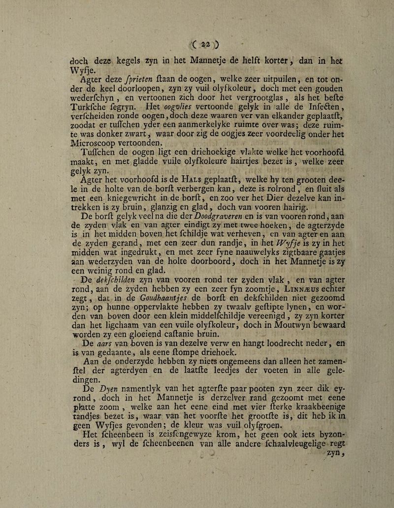 ( 2^2 ) doch deze kegels zyn in het Mannetje de helft korter, dan in het Wyfje. Agter deze fprieten flaan de oogen, welke zeer uitpuilen, en tot on¬ der de keel doorloopen, zyn zy vuil olyfkoleur, doch met een gouden wederfchyn , en vertoonen zich door het vergrootglas , als het befte Turkfche fegryn. Het oogvlies vertoonde gelyk in alle de Infeélen, verfcheiden ronde oogen, doch deze waaren ver van elkander geplaatft, zoodat er tuffchen yder een aanmerkelyke ruimte over was; deze ruim¬ te was donker zwart, waar door zig de oogjes zeer voordeelig onder het Microscoop vertoonden. Tuffchen de oogen ligt een driehoekige vlakte welke het voorhoofd maakt, en met gladde vuile olyfkoleure hairtjes bezet is, welke zeer gelyk zyn. Agter het voorhoofd is de Hals geplaatft, welke hy ten grooten dee- le in de holte van de borft verbergen kan, deze is rolrond , en fluit als met een kniegewricht in de borft, en zoo ver het Dier dezelve kan in¬ trekken is zy bruin, glanzig en glad, doch van vooren hairig. De borft gelyk veel na die der Doodgraveren en is van vooren rond, aan de zyden vlak en van agter eindigt zy met twee hoeken, de agterzyde is in het midden boven het fchildje wat verheven, en van agter en aan de zyden gerand, met een zeer dun randje, in het Wyfje is zy in het midden wat ingedrukt, en met zeer fyne naauwelyks zigtbaare gaatjes aan wederzyden van de holte doorboord, doch in het Mannetje is zy een weinig rond en glad, De dekfchilden zyn van vooren rond ter zyden vlak , en van agter rond, aan de zyden hebben zy een zeer fyn zoomtje , LiNNiï:üs echter zegt, dat in de Goudhaantjes de borft en dekfchilden niet gezoomd zyn; op hunne oppervlakte hebben zy twaalv geflipte lynen, en wor¬ den van boven door een klein middelfchildje vereenigd , zy zyn korter dan het ligchaam van een vuile olyfkoleur, doch in Moutwyn bewaard worden zy een gloeiend caftanie bruin. De aars van boven is van dezelve verw en hangt loodrecht neder, en is van gedaante, als eene ftompe driehoek. Aan de onderzyde hebben zy niets ongemeens dan alleen het zamen- ftel der agterdyen en de laatfte leedjes der voeten in alle gele¬ dingen. De Dyen namentlyk van het agterfte paar pooten zyn zeer dik ey- rond, doch in het Mannetje is derzelver rand gezoomt met eene phtte zoom , welke aan het eene eind met vier fterke kraakbeenige tandjes bezet is, waar van het voorfte het grootfte is, dit heb ik in geen Wyfjes gevonden; de kleur was vuil olyfgroen. Het fcheenbeen is zeisfengewyze krom, het geen ook iets byzon- ders is, wyl de fcheenbeenen van alle andere fchaalvleugelige regt zyn.