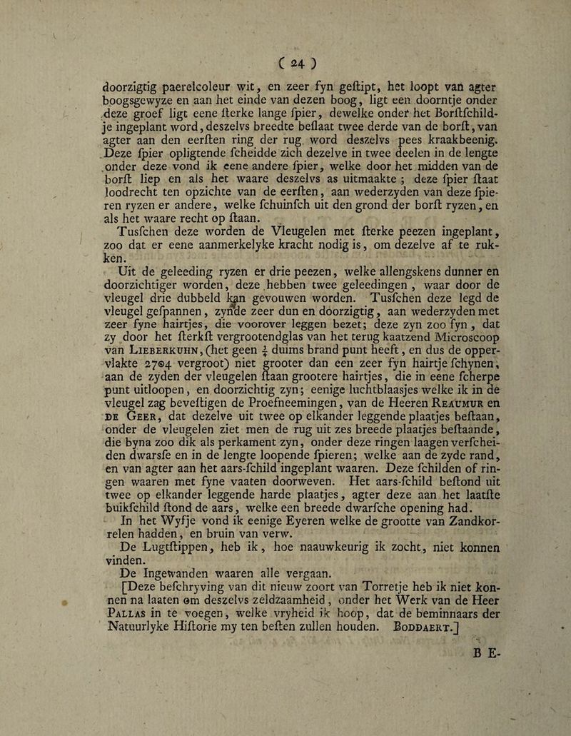 C ^24- ) doorzigtig paerelcoleur wit, en zeer fyn geflipt, het loopt van agter boogsgewyze en aan het einde van dezen boog, ligt een doorntje onder .deze groef ligt eene Iterke lange fpier, dewelke ondef het Borflfchild- je ingeplant word,deszelvs breedte beflaat twee derde van de borft, van agter aan den eerflen ring der rug word deszelvs pees kraakbeenig. .Deze fpier opligtende fcheidde zich dezelve in twee deelen in de lengte .onder deze vond ik cene andere fpier, welke door het midden van de borfl liep en als het waare deszelvs as uitmaakte ; deze fpier flaat loodrecht ten opzichte van de eerflen, aan wederzyden van deze fpie- ren ryzen er andere, welke fchuinfch uit den grond der borfl ryzen, en als het waare recht op flaan. Tusfchen deze worden de Vleugelen met flerke peezen ingeplant, zoo dat er eene aanmerkelyke kracht nodig is, om dezelve af te ruk¬ ken. Uit de geleeding ryzen er drie peezen, welke allengskens dunner en doorzichtiger worden, deze.hebben twee geleedingen, waar door de vleugel drie dubbeld l^n gevouwen worden. Tusfchen deze legd de vleugel gefpannen, zynde zeer dun en doorzigtig, aan wederzyden met zeer fyne hairtjes, die voorover leggen bezet; deze zyn zoo fyn, dat zy door het flerkfl vergrootendglas van het terug kaatzend Microscoop van Lieberkuhn, (het geen ^ duims brand punt heeft, en dus de opper¬ vlakte 27©4 vergroot) niet grooter dan een zeer fyn hairtje fchynen, aan de zyden der vleugelen flaan grootere hairtjes, die in eene fcherpe punt uitloopen, en doorzichtig zyn; eenige luchtblaasjes welke ik in de vleugel zag beveiligen de Proefneemingen, van de Heeren Reaumur en DE Geer, dat dezelve uit twee op elkander leggende plaatjes beflaan, onder de vleugelen ziet men de rug uit zes breede plaatjes beflaande, die byna zoo dik als perkament zyn, onder deze ringen laagen verfchei- den dwarsfe en in de lengte loopende fpieren; welke aan de zyde rand, en van agter aan het aars-fchild ingeplant waaren. Deze fchilden of rin¬ gen waaren met fyne vaaten doorweven. Het aars-fchild beflond uit twee op elkander leggende harde plaatjes, agter deze aan het laatfle buikfchild Rond de aars, welke een breede dwarfche opening had. In het Wyfje vond ik eenige Eyeren welke de grootte van Zandkor- relen hadden, en bruin van verw. De Lugtflippen, heb ik, hoe naauwkeurig ik zocht, niet konnen vinden. De Ingewanden waaren alle vergaan. [Deze befchryving van dit nieuw zoort van Torretje heb ik niet kon¬ nen na laaten om deszelvs zeldzaamheid , onder het Werk van de Heer Pallas in te voegen, welke vryheid ik hoop, dat de beminnaars der Natiiurlyke Hiilorie my ten beften zullen houden. Boddaert.] B E-