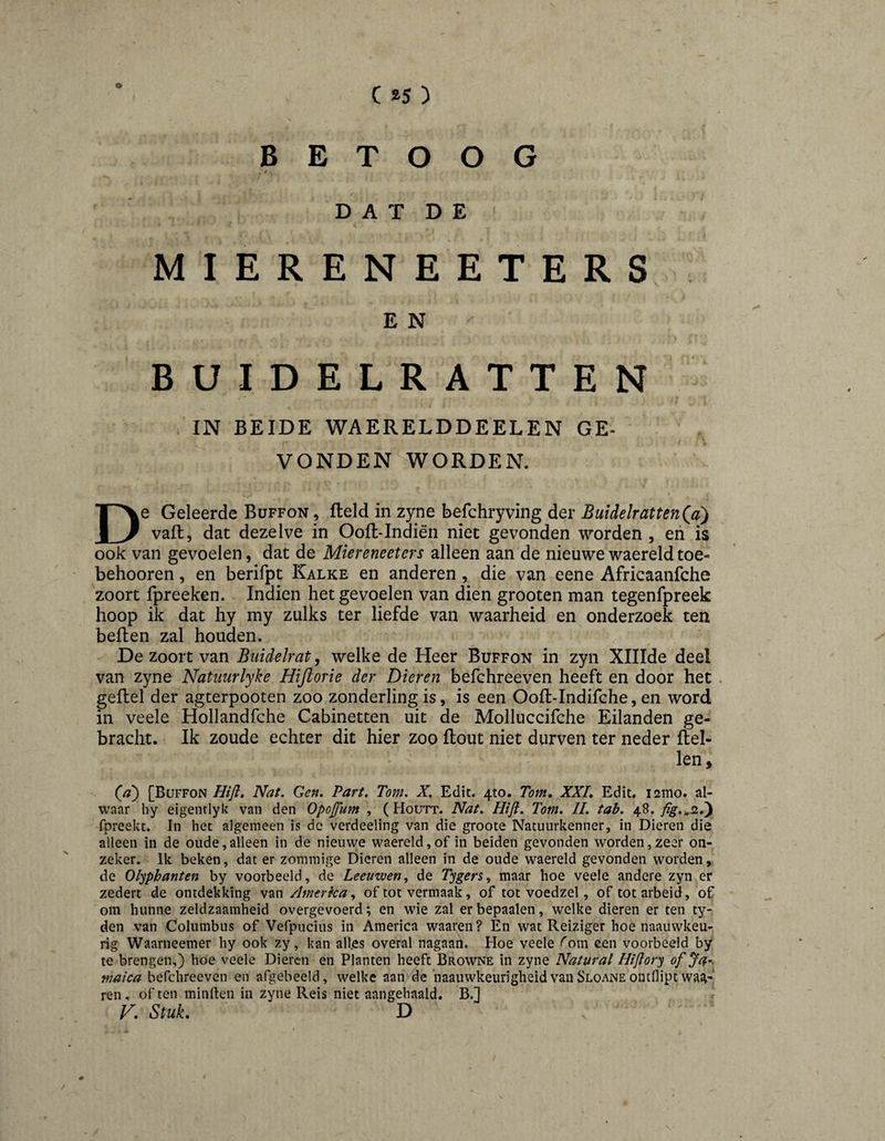 BETOOG DAT DE MIERENEETERS E N BUIDELRATTEN IN BEIDE WAERELDDEELEN GE¬ VONDEN WORDEN. De Geleerde Buffon , Held in zyne befchryving der BuidelrattenQa) vaft, dat dezelve in Ooft-Indien niec gevonden worden , eh is ook van gevoelen, dat de Miereneeters alleen aan de nieuwe waereld toe- behooren, en berifpt Kalke en anderen, die van eene Africaanfche zoort fpreeken. Indien het gevoelen van dien grooten man tegenfpreek hoop ik dat hy my zulks ter liefde van waarheid en onderzoek ten beften zal houden. De zoort van Buidelrat ^ welke de Heer Buffon in zyii XlIIde deel van zyne Natuurlyke Hiftorie der Dieren befchreeven heeft en door het . geflel der agterpooten zoo zonderling is, is een Ooft-Indifche, en word in veele Hollandfche Cabinetten uit de Molluccifche Eilanden ge¬ bracht. Ik zoude echter dit hier zoo flout niet durven ter neder Rel¬ len, [Buffon Hiji. Nat, Gen. Part. Tom. X. Edit. 4to. Tom, XXI, Edit. i2mo. al¬ waar hy eigentlyk van den Opojfum , ( Houtt. Nat. Hift. Tom, II, tab. 48. fpreekt. In het algemeen is de verdeeling van die groote Natuurkenner, in Dieren die alleen in de oude,alleen in de nieuwe waereld,of in beiden gevonden worden,zeer on¬ zeker. Ik beken, dat er zomraige Dieren alleen in de oude waereld gevonden worden, de Olyphanten by voorbeeld, de Leeuwen, de Tygers, maar hoe veele andere zyn er zedert de ontdekking van Amerka, of tot vermaak, of tot voedzel, of tot arbeid, of om hunne zeldzaamheid overgevoerd; en wie zal erbepaalen, welke dieren er ten ty- den van Columbus of Vefpucius in America waaren? En wat Reiziger hoe naauwkeu- rig Waarneemer hy ook zy, kan all.es overal nagaan. Hoe veele fom een voorbeeld by te brengen,) hoe veele Dieren en Planten heeft Browne in zyne Natural Hiftory ofja^. maica befchreeven en afgebeeld, welke aan de naauwkeurigheidvanSLOANEontflipt wg^-' ren, often minden in zyne Reis niet aangehaald. B.] V, Stuk, D /