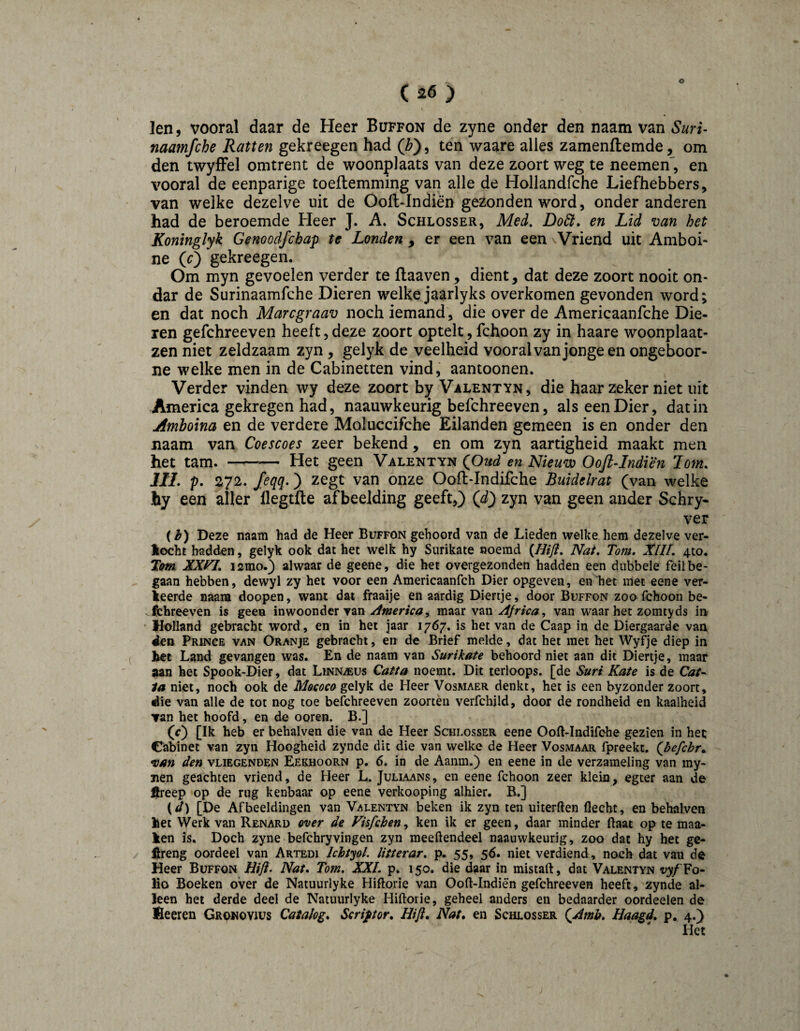 ( 26 ) len 5 vooral daar de Heer Büffon de zyne onder den naam van Suri- naamfche Ratten gekreegen had (F), ten waare alles zamenftemde, om den twyfFel omtrent de woonplaats van deze zoort weg te neemen', en vooral de eenparige toeflemming van alle de Hollandfche Liefhebbers, van welke dezelve uit de Oofl-Indiën gezonden word, onder anderen had de beroemde Heer J. A. Schlosser, Med, Doêi. en Lid van het Koninglyk Genoodfchap te Londen , er een van een \Vriend uit Amboi- ne (O gekreegen. Om myn gevoelen verder te flaaven, dient, dat deze zoort nooit on- dar de Surinaamfche Dieren welke jaarlyks overkomen gevonden word; en dat noch Marcgraav noch iemand, die over de Americaanfche Die¬ ren gefchreeven heeft,deze zoort optelt, fchoon zy in haare woonplaat- zen niet zeldzaam zyn, gelyk de veelheid vooral van jonge en ongeboor- ne welke men in de Cabinetten vind, aantoonen. Verder vinden wy deze zoort by Valentyn, die haar zeker niet uit America gekregen had, naauwkeurig befchreeven, als een Dier, dat in Amhoina en de verdere Moluccifche Eilanden gemeen is en onder den Jiaam van Coescoes zeer bekend , en om zyn aartigheid maakt men het tam. —— Het geen Valentyn en Nieuw OoJl^Indiën lom. lil. p. 272. Jeqq.) zegt van onze Ooft-Indifche Buidelrat (van welke hy een aller flegtfle afbeelding geeft,) (^) zyn van geen ander Schry- ver (^) Deze naam had de Heer Büffon gehoord van de Lieden welke hem dezelve ver¬ docht hadden, gelyk ook dat het welk hy Surikate noemd {Hifl. Nat. Tom. XllI. 410. Tem lamo.) alwaar de geene, die het ovorgezonden hadden een dubbele feil be¬ gaan hebben, dewyl zy het voor een Americaanfch Dier opgeven, en het met eene ver¬ keerde naam doopen, want dat fraaije en aardig Diertje, door Büffon zoo fchoon be- Ifchreeven is geen inwoonder van America^ maar van Africa, van waar het zomtyds in Holland gebracht word, en in het jaar 1767. is het van de Caap in de Diergaarde van 4ten Prince van Oranje gebracht, en de Brief melde, dat het met het Wyfje diep in tet Land gevangen was. En de naam van Surikate behoord niet aan dit Diertje, maar aan het Spook-Dier, dat Linnaeus Catta noemt. Dit terloops, [de Suri Kate is de G?/- 1a niet, noch ook de Motoca gelyk de Heer Vosmaer denkt, het is een byzonder zoort, ^ie van alle de tot nog toe befchreeven zoorten verfchjld, door de rondheid en kaalheid van het hoofd, en de ooren. B.] (f) [Ik heb er behalven die van de Heer Schlosser eene Ooft-Indifohe gezien in hec Cabinet van zyn Hoogheid zynde dit die van welke de Heer Vosmaar fpreekt. (Jiefchr^ van den vliegenden Eekhoorn p. 6. in de Aanm.) en eene in de verzameling van my- jien geachten vriend, de Heer L. Juliaans, en eene fchoon zeer klein, egter aan de fireep op de rug kenbaar op eene verkooping alhier. B.] (^) [De Afbeeldingen van Valentyn beken ik zyn ten uiterften Hecht, en behalven het Werk van Renard over de Vhfchen, ken ik er geen, daar minder Haat op te maa- ken is. Doch zyne befchryvingen zyn meeftendeel naauwkeurig, zoo dat hy bet ge- l^reng oordeel van Artedi IchtyoL litterar. p. 55, 56. niet verdiend, noch dat van de Heer Büffon Hifl. Nat. Tom. XXL p. 150. die daar in mistaft, dat Valentyn Fo¬ lio Boeken over de Natuurlyke Hiftorie van Ooft-Indiën gefchreeven heeft, zynde al¬ leen het derde deel de Natuurlyke Hiftorie, geheel anders en bedaarder oordeelen de fieeren Gronovius Catalog. Scriptor. Hifi. Nat. en Schlosser (Amb. Haagd. p, 4.)