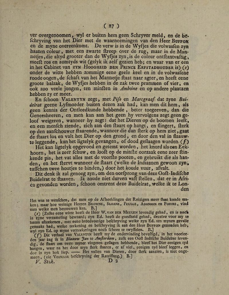 ver overgenoomen, wyl er buiten hem geen Schryver meld, en de be* fchryving van het Dier met de waarneemingen van den Heer Büffok en de myne overeenkomt. De verw is in de Wyfjes die volwasfen zyn haazen coleur, met een zwarte flreep over de rug, maar in de Man¬ netjes, die altyd grooter dan de Wyfjes zyn,is de coleur ontflantvaflig, meelt ros en zomtyds wit (gelyk ik zelf gezien heb; en waar van er een in het Cabinet van zyn Hoogheid den Prince Erfstadhouder is) Qe') onder de witte hebben zommige eene geele keel en in de volwasfene roodeoogen,de fchaft van het Mannetje Haat naar agter,en heeft eene groote balzak, de Wyfjes hebben in de zak twee prammen of vier, en ook zoo veele jongen, ten minflen in Amboine en op andere plaatzen hebben zy er meer. En fchoon Valentyn zegt, met Fifo en Mare graaf dat zyne Bui¬ delrat geene Lyfmoeder buiten dezen zak had, kan men dit hem, als geen kennis der Ontleedkunde hebbende , beter toegeeven, dan die Geneesheeren, en men kan aan het geen hy vervolgens zegt geen ge¬ loof weigeren, wanneer hy zegt: dat het Dieren op de boomen leeft, en een menfeh ziende, zich aan den flaart op hangt, en flingert, fterk op den aanfehouwer flaarende, wanneer die dan fterk op hem ziet,gaat de ftaart los en valt het Dier op den grond, en door den val in fiaauw- te leggende, kan het ligtelyk gevangen, of dood geflaagen worden, (f) Het kan ligtelyk opgevoed en getemt worden, het knord als een Eek¬ hoorn, het is zeer fchuw, en Joolt op de minlte oorzaak eene zeer ftin- kende pis, het vat alles met de voorfte pooten, en gebruikt die als han¬ den, en het Itervt wanneer de ftaart (welke de Indiaanen gewoon zyn, tulTchen twee houtjes te binden,) door het koude vuur, afvalt. Dit denk ik zal genoeg zyn, om den oorfprong van deze Ooft-Indifche Buidelrat te ftaaven. Ik zoude niet durven vaft ftellen, dat er in Afri¬ ca gevonden worden, fchoon omtrent deze Buidelrat, v^^elke ik te Lon¬ den Het was te wenfehen, dat men op de Afbeeldingen der Reizigers meer (laat konde ma¬ ken; maar hoe weinige Heeren Browne, Sloane, Feülle, Adanson en Poivre, vind men welke men betrouwen kan. B.j Cé) [Zulke eene witte heeft de Heer W.van der Meulen levendig gehad, en is nock in zyne verzameling bewaard; zyn Ed. heeft de goedheid gehad, dezelve voor my te laaten afteekenen, met eene breedvoerige befchryving welke zyn Ed. ten mynen gevalle gemaakt had, welke teekening en befchryving ik aan den Heer Buffon gezonden heb, wyl zyn Ed. op myne verzeekeringen noch fcheen te twyffelen. B.] Cf) Dit verhaal van Valentyn heeft my de ondervinding beveiligd, in het voorlee- den jaar zag ik in Blaauw Jan te Amferdam, zulk een Ooft Indifche Buidelrat leven- di<T, de ftaart om twee myner vingeren geflagen hebbende, bleef het.Dier eenigen tyd hangen, waar na het door myn fterk ftaaren, er af viel, eenigen tyd bleef leggen, en doe in zyn hok liep. - Het vallen van Dieren, door fterk aanzien, is niet onge¬ meen, (zie Vosmaar befchryving der Ratelftang.) B.] V. Stuk. D 2