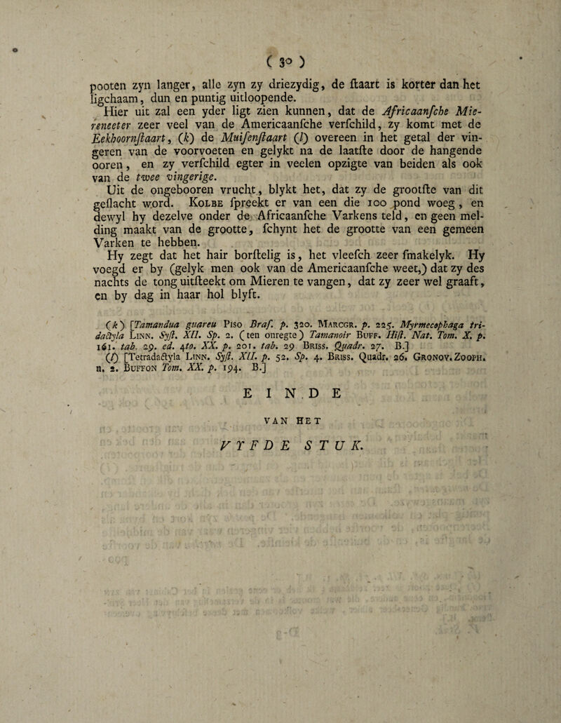 (30 ) pooten zyn langer, alle zyn zy driezydig, de flaart is korter dan het ligchaam, dun en puntig uitloopende. Hier uit zal een yder ligt zien kunnen, dat de Africaanfche Mie- reneeter zeer veel van de Americaanfche verfchild, zy komt met de Eekhoornjiaart ^ (Ji) de Muifenjlaart (/) overeen in het getal der vin¬ geren van de voorvoeten en gelykt na de laatfte door de hangende ooreii , en zy verfchild egter in veelen opzigte van beiden als ook van de t^xjoee vingerige. Uit de ongebooren vrucht, blykt het, dat zy de grootfle van dit gedacht w:ord. Kolbe fpreekt er van een die 100 pond woeg , en dewyl hy 'dezelve onder d« 'Africaanfche Varkens teld, en geen mel¬ ding; maakt van de grootte, fchynt het de grootte van een gemeen Varken te hebben. Hy zegt dat het hair borftelig is, het vleefch zeer fmakelyk. Hy voegd er by (gelyk men ook van de Americaanfche weet,) dat zy des nachts de tong uitileekt om Mieren te vangen, dat zy zeer wel graaft, cn by dag in haar hol blyfc. ' (/&) \Tamandua guareu Piso Braf, p, 320. Marcgr. p. 225. M^rmecdphaga tri- da6tyla Linn. Syfl, XIL Sp, 2. (ten onregte) Tamanoir Buff. /////. Nat, Tom, X, p, tab. 29. ed, ^to. XX, p. 201. tab, 29 Briss. Quadr, 27, B.] (f) [Tetradaétyla Linn. S^fl. XIL p, 52, Sp, 4. Briss. Quadr. 26. Gronoy.Zooph. n. 2. Büffon Tom, XX. p, 194. B.] EINDE / VAN HET VTFDE STUK. /