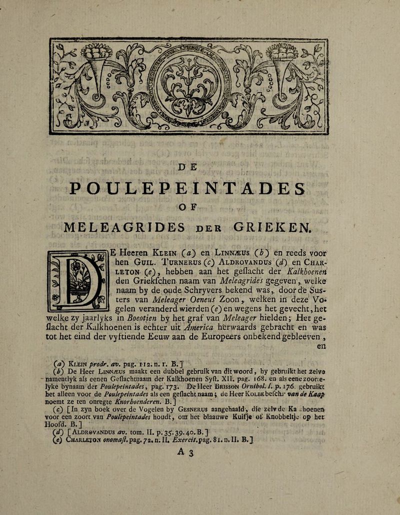 P O U L E P E I NT A D E S O F MELEAGRIDES der GRIEKER E Heeren Klein (^) en Linni/eus (Z>) en reeds voor hen Guil. Turnerus (c) Aldrovandus (d) en Char- LETON' (^e)y hebben aan het geflacht der Kalkhoenen den Griekfchen naam van Meleagrides gegeven, welke naam by de oiide Schryvers bekend was,, door de Sus- ters van Meleager Oeneus Zoon, welken in deze Vo^ gelen veranderd wierden(^) en wegens het gevecht,het welke zy jaarlyks in Boeotien by het graf van Meleager hielden; Het ge¬ flacht der Kalkhoenen is echter uit America htrwaards gebracht en was tot het eind der vyftiende Eeuw aan de Europeers onbekend gebleeven , en % (^d) Klein prodr, av» pag. 1112. n. r. B.]' {h) De Heer Linn/eus maakt een dubbel gebruik van dit woord , hy gebruikt het zelvd namentlyk afs eenen Geflachtnaam der Kalkhoenen Syft. XII; pag, 168. en als eenezoone- lyke bynaam der Poulepeintades ^ pag. 173. De Heer Brisson OrnihoL J. p. 176, gebruikt het alleen voor de pQulepeimades als een geflachtnaam; deHeerKoLBEbefchj* noemt ze ten onregte Knorboenderen. B. ] (c) [In zyn boek over de Vogelen by Gesnerus aangehaald-, die zélvde Ka .vboenen voor een zoort van Poulèpeintades houdt, om het blaauwe Kuifje of Knobbeltje op her Hoofd. B.] (</} [Aldrovandus av, torn. II. p.35.39.40.3.3 (e) Charlejon onomaft, pag. 72. n. II. Exercit^^zg* 81. n. II. B.]