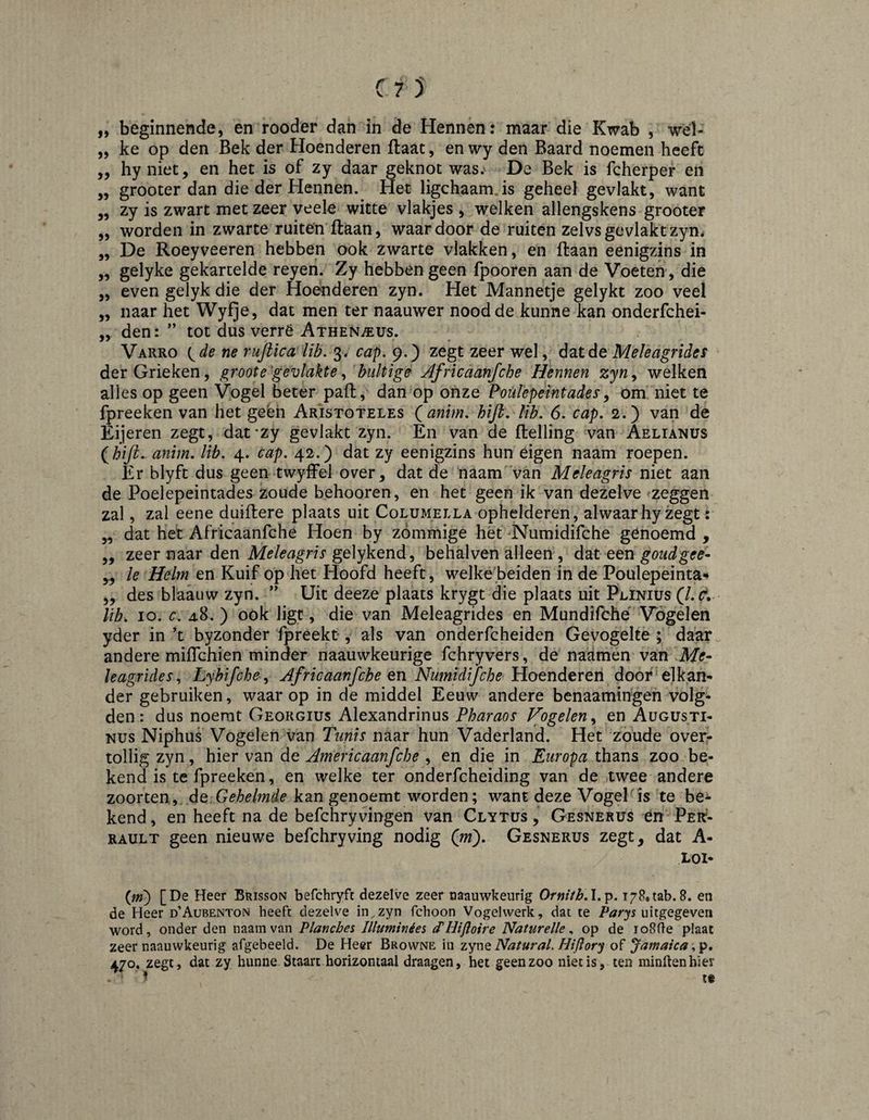 „ beginnende, en rooder dan in de Hennen: maar die Kwab , wél- „ ke op den Bek der Hoenderen flaat, en wy den Baard noemen heeft ,, hy niet, en het is of zy daar geknot was.' De Bek is fcherper en ,, grooter dan die de^Hennen. Het ligchaamjs geheel gevlakt, want „ zy is zwart met zeer veele witte vlakjes , welken allengskens grooter „ worden in zwarte ruiten ftaan, waar door de ruiten zelvs gevlakt zyn. „ De Roeyveeren hebben ook zwarte vlakken, en ftaan eenigzins in ,, gelyke gekartelde reyen. Zy hebben geen fpooren aan de Voeten, die „ even gelyk die der Hoenderen zyn. Het Mannetje gelykt zoo veel „ naar het Wyfje, dat men ter naauwer nood de kunne kan onderfchei- „ den: ” tot dus verrë AxHENi^us. Varro {^de ne rufiica lib. 3. cap, 9.) zegt zeer wel, dat de Meïeagrides der Grieken, groote'gevlakte bultige Africaanfche Hennen zyn^ welken alles op geen Vogel beter paft, dan op onze Poiilepemtades^ om niet te fpreeken van het geën Aristoteles Qanim, hifi, lib. 6. cap. 2.) van de Eijeren zegt, dat'zy gevlakt zyn. En van de ftelling van Aelianus (^hiJLanim. lib. 4. cap. 42.) dat zy eenigzins hun eigen naam roepen. Er blyft dus geen twyffel over, dat de naam'Van Meleagris niet aan de Poelepeintades zoude behooren, en het geen ik van dezelve zeggen zal, zal eene duiftere plaats uit Columella ophelderen, alwaarhy zegt: „ dat het Africaanfche Hoen by zómmige het Numidifche genoemd , ,, zeer naar den gelykend, behalven alleen , d^Lt een goudgee- yy Ie Helm en Kuif op het Hoofd heeft, welke'beiden in de Poulepeinta** „ des blaauw zyn. ” Uit deeze plaats krygt die plaats uit Plinius (l.c. lib. 10. c. 4.8. ) oök ligt, die van Meïeagrides en Mundifché Vogelen yder in ’t byzonder fpreekt, als van onderfcheiden Gevogelte ; daar andere miflchien minder naauwkeurige fchryvers, de naamen van .Me- leagrides., Lyhifche Africaanfche en Numidifche Hoenderen door elkan¬ der gebruiken, waar op in de middel Eeuw andere benaamingeh volg¬ den : dus noemt Georgius Alexandrinus Pharaos Vogelen.^ en Augusti¬ nus Niphus Vogelen van Tunis naar hun Vaderland. Het zoude over¬ tollig zyn, hier van de Americaanfche , en die in Europa thans zoo be¬ kend is te fpreeken, en welke ter onderfcheiding van de twee andere zoorten, de Gehelmde kan genoemt worden; want deze Vogel is te be¬ kend, en heeft na de befchryvingen van Clytus , Gesnerus én Per^- rault geen nieuwe befchry ving nodig (jn'). Gesnerus zegt, dat A- LOI- (jn) [De Heer Brisson befchryft dezelve zeer naauwkeurig Ornith.X.^. i^Potab.8. en de Heer d’Aubenton heeft dezelve in^zyn fchoon Vogelwerk, dat te uitgegeven word, onder den naam van Planches Illuminées (THifloire Naturelle, op de loSfte plaat zeer naauwkeurig afgebeeld. De Heer Browne in Natural. Hiflory of Jamaica 470. zegt, dat zy hunne Staart horizontaal draagen, bet geen zoo niet is, ten minftenhier ^ t«