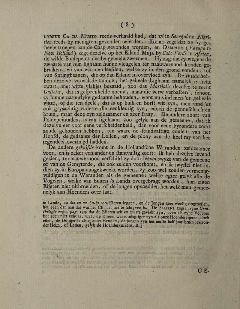 LOisius Ca da Musto reeds verhaald had, dat zy in Senegal NigrU tien reeds by menigten gevonden wierden. Kolbe zegt dat zy by ge- heele troepen dan de- Caap gevonden worden, en Dampier ( ï/o^age to New Holland') zegt dezelve op het Eiland Meja by Cabo Ferde in Africa^ de wilde Poulepeintades by geheele zwermen. Hy zag datzy wegens de zwgarte van hun lighaam hunne vleugelen ter naauwernood konden ge¬ bruiken , en van wormen leefden, welke zy in den grond vonden , of van Springhaanen, die op dat Eiland in overvloed zyn. De Wilde heb¬ ben dezelve verwalsde tamme ; het geheele Lighaam namelyk is licht zwart, met witte vlakjes bezaaid , zoo dat Martialïs dezelve te recht Gultotce^ dat is gefprenkelde noemt, maar die verw verbafterd, fchoou zy hunne natuurlyke gedaante behouden, want nu vind men ’er geheele witte, of die ten deele, dat is op buik en borft wit zyn, men vind *er ook grysachtig violette die eenkleurig zyn, edoch de pennefchachten bruin, maar deze zyn zeldzaamer en zeer fraay. De andere zoort van Poulepeintades, is van ligchaam zoo gclyk aan de gemeene , dat ik dezelve eer voor eene vericheidenheid, dan voor eene byzondere zoort zoude gehouden hebben , ten waare de llandvaftige couleur van het Hoofd, de gedaante der Lellen, en de plooy aan de keel my van het tegendeel overtuigd hadden. De andere gekuifde komt in de Hollandfche Waranden zeldzaamer voor, en is zeker,een ander en ftantvaftig zoort: Ik heb dezelve levend gezien, ter nauwernood verfchild zy door leevenswyze van de gemeene of van de Gemyterde, die ook zelden voorkomt, en jk twyfFel niet in¬ dien zy in Europa aangekweekt worden, zy zoo wel zouden vermenig¬ vuldigen in de Waranden als de gemeene: welke egter gelyk alle de Vogelen, welke van buiten ’s Lands overgebragt worden , hun eigen Eijeren niet uitbroeiden, of de jongen opvoedden het welk men gemee- nelyk aan Hoenders over laat. te Lande, en dat zy 20.8o.ja 100.Eieren leggen, en de Jongen zeer weelig opgroeijen het geen dan aan dat warmer Climaat toe te fchryveu is. De Salerne zegtinzyne Orm- thologie zegt, pag, 135. dat de Eijeren wit en zwart gevlakt zyn, even als zyne Vederen het geen niet echt is, wyl, de Eijeren wat roodagtiger zyn als onze Hoendereijeren ,doch ^ffen, de Doojjer is als die der Eenden, de jongen zyn het eerfle halfjaar bruin, en zon¬ der Helm, of Lellen, gellyk de Hoenderkuikens. B.]
