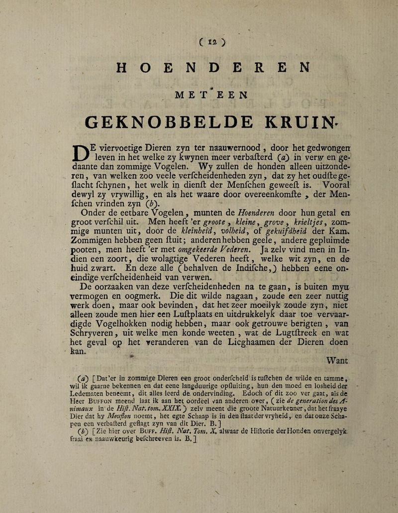 HOENDEREN M E T ’ E E N GEKNOBBELDE KRUIN- De viervoetige Dieren zyn ter naauwernood , door het gedwongen leven in het welke zy kwynen meer verbafterd in verw en ge¬ daante dan zommige Vogelen. Wy zullen de honden alleen uitzonde¬ ren, van welken zoo veele verfcheidenheden zyn, dat zy het oudftege- flacht fchynen, het welk in dienft der Menfchen ge weeft is. Vooral dewyl zy vrywillig, en als het waare door overeenkomfte , der Men¬ fchen vrinden zyn Onder de eetbare Vogelen, munten de Hoenderen door hun getal en . groot verfchil uit* Men heeft *er , kleine^ grove ^ krieltjes^ zom¬ mige munten uit, door de kleinheid^ volheid^ of gekuifdheid der Kam, Zommigen hebben geen ft uit; anderen hebben geele, andere gepluimde • pooten, men heeft ’er met omgekeerde Vederen. Ja zelv vind men in In- dien een zoort, die wolagtige Vederen heeft, welke wit zyn, en de^ huid zwart. En deze alle (behalven de Indifche,} hebben e ene on¬ eindige verfcheidenheid van verwen. De oorzaaken van deze verfcheidenheden na te gaan, is buiten myn vermogen en oogmerk. Die dit wilde nagaan, zoude een zeer nuttig werk doen, maar ook bevinden, dat het zeer moeilyk zoude zyn, niet alleen zoude men hier een Luftplaats en uitdrukkelyk daar toe vervaar¬ digde Vogelhokken nodig hebben, maar ook getrouwe berigten , van Schryveren, uit welke men konde weeten , wat de Lugtftreek en wat het geval op het veranderen van de Licghaamen der Dieren doen ' kan. Want (^a) [Dat’er in zommige Dieren een groot onderfcheid istuftchen de wilde en tamme, wil ik gaarne bekennen en dat eene langduurige opfluidng, hun den moed en losheid der Ledematen beneemt, dit alles leerd de. ondervinding. Edoch of dit zoo ver gaat, als de Heer Buffon meend laat ik aan het oordeel van anderen, over, ( zié de generation des A~ nimaux in de Hiji, Nat. torn. XXIX,') zelv meent die groote Natuurkenner, dat het fraaye Dier dat hy Mouflon noemt, het egte Schaap is in den Haat der vryheid,. en dat onze Scha¬ pen een verbaHerd geflagt zyn van dit Dier. B. ] (^b) [Zie hier over Buff. Hifi. Nat, Tom, X. alwaar de HiHorie der Honden onvergelyk. fraai cr naauwkeurig befchreeven is. B, ]