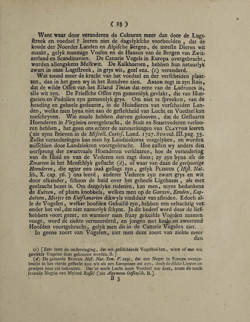 Want waar door veranderen de Coleuren meer dan door de Lugt- ftreek en voedzel ? leeren niet de dagelykfche voorbeelden , dat de koude der Noorder Landen en Alpifche Bergen, de meefte Dieren wit maakt, gelyk zommige Vosfen en de Haazen van de Bergen van Zwit- zerland en Scandinavien. De Canarie Vogels in Europa overgebracht, worden allengskens Melkwit. De Kalkhoenen , hebben hun natuurlyk zwart in onze Lugtflreek, in grys wit, geel enz. (c} veranderd. Wat toond meer de kracht van het voedzel en der verfcheiden ‘plaat- zen, dan in het geen wy in het Rundvee zien. Anson zegt in zyn Reis, dat de wilde Oflen van het Eiland Tinian dat eene van de Ladrones is, alle wit zyn. De Frieflche Oflen zyn gemeenlyk gevlakt, die van Hun* gariea en Podolien zyn gemeenlyk grys. Om niet te fpreeken, van de houding en geheele gedaante,, in de Huisdieren van verfcheiden Lan¬ den, welke men byna niet aan de gefleltheid van Lucht en Voedzel kan toefchryven. Wie zoude hebben durven gelooven , dat de Geflaarte Hoenderen in Virginien overgebracht, de Stuit en Staartvederen verloo- ren hebben, het geen ons echter de aanmerkingen van Clayton leeren (zie zyne Brieven in de MifcelL Cwm/. Lond. 1727. Svo vol.III.pag. 33. Zulke veranderingen kan men by Landziektens vergelyken, en worden miflehien door Landziekten voortgebracht. Hoe zullen wy anders den oorfprong der zwartvaale Hoenderen verklaaren, hoe de verandering van de Huid en van de Vederen een zagt dons; zy zyn byna afs de Zwarten in het Menfchlyk geflacht (J), of waar van daan de geelpootige Hoenderen, die egter een oud geflagt zyn , gelyk Plinius (Hifi, Nat. lib, X. cap, 5(5. ) ons leerd , anderer Vederen zyn zwart grys en wit door elkander, fchoon de huid over het geheele Ligchaam , als met geelzucht bezet is. Om dergelyke redenen, kan men, myns bedunkens de Kuiveny of pluim knobbels, welken men op de Ganzen^ Eenden, Kap^ duiven y Mosjes tn Kuifkanarien dikwyls vinddaar van afleiden.. Edoch al* Ie de Vogelen, welker hoofden Gekuifd zyn, hebben een eeltachtig vet onder het vel,dat niet natuurlyk Ichynt.. Ja dit bederf word door de lief¬ hebbers voort gezet, en w;anneer men^ fraay gekuifde Vogelen zaamen voegt, word de ziekte vermeerderd, en jongen met kaaje en zweerend Hoofden voortgebracht, gelyk men dit in de Canarie Vogelen ziet. * In geene zoort van Vogelen, ziet men deze zoort van ziekte meer dan. (O [Zelv leert de onderviuging, dat wit gelchilderde Vogelhokken, witte of met wit gevlakte Vogelen doet gebooren worden. B. ] ■ . Qd) De geleerde Buffon Hifi, Nat. Tom, F, zege, dat een Neger in Europa overge¬ bracht in het vierde geflacht zoo wit als een Earopeaan zal zyn , doch de dikke Lippen en' gewipte neus zal behouden. Dat’er noch'Lucht noch Voedzel toe doet, toont de nochU levende Negrin van Mylord Ruffd ( zie Algemeen Oeffènfch, B. 1 Bs