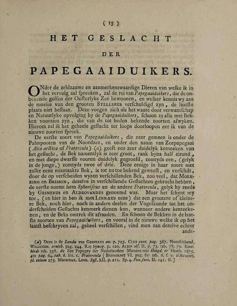 HET GESLACHT DER P AP EGAAIDUIKERS. ONder de zeldzaame en aanmerkensvvaardige Dieren van welke ik in het vervolg zal fpreeken, zal de Papegaaiduikers^ die de on¬ bekende golfen der Oofterlyke Zee bewoonen, en welker kennis wy aan de moeite van den grooten Stellerüs verfchuldigd zyn , de laatfte plaats niet bellaan. Deze voegen zich als het waare door verwantfchap en Natuurlyke opvolging by de Papegaaiduikers ^ fchoon zyalle met Bek¬ ken voorzien zyn , die van de tot heden bekende zoorten afwyken. Hierom zal ik het geheele geflacht ter loops doorloopen eer ik van de nieuwe zoorten fpreek. De eerfle zoort van Papegaai duikers , die zeer gemeen is onder de Palmpooten van de Noordzee, en onder den naam van Zeepapegaai (^Alca ardtica of Fratercula^ (a). geeft een zeer duidelyk kenteeken van het geflacht, de Bek namentlyk is zeergroot, rank byna half eirond, en met diepe dwarfle vooren duidelyk gegroefd, zomtyds een, (gelyfc in de jonge,) zomtyds twee of drie. Deze eenige in haar zoort met zulke eene mismaakte Bek, is tot nu toe bekend geweeft, en verfchilt, door de op verfcheiden wyzen verfchillenden Bek, zoo veel, dat Moeh- ^ RING en Brisson, dezelve in verfchiliende Geflachten gebracht hebben, de eerfle noemt hem Sphenifcus en de andere Fratercula^ gelyk hy reeds- by Gesnerus en Aldrovandus genoemd was. Maar het fchynt my toe , (en hier in ben ik metLiNNiEUs eens) dat een grootere of kleine¬ re Bek, noch hier, noch in andere deelen der Vogelkunde tot het on- derfcheiden Geflachts kenmerk dienen kan, wanneer andere kenteeke- nen, en de Beks omtrek dit afraaden. En fchoon de Bekken in de laat¬ fte zoorten van Papegaaidmkers, en vooral in de nieuwe welke ik op het laatft befchryven zal, geheel verfchillen, vind men aan dezelve echter ande- \ . (tf) Deze is de Lunda van Gesnerus av'. p, 725. Clus exot. pag. 36/, Noorfciihend,. WiLLUGBH. ornith. pag. 244. Raj Synop. p. 120. Albin oif, II. p. 73. tab. 78. 79. EdvvI birds tab. 358. de Zee Papegay der Nederlanders Martens reis Hoogd. tr Hamb. 1575, 4to pag. 64f.tab. k, litt. c. Fratercula [Brissornit VI. pag. 8i* tab. 6. f. 2. dAubent. pU enlum 275. Macareux. Linn. Óy/^. XII. p. 211. Sp* Fun.fuea, II,. 141. B.]