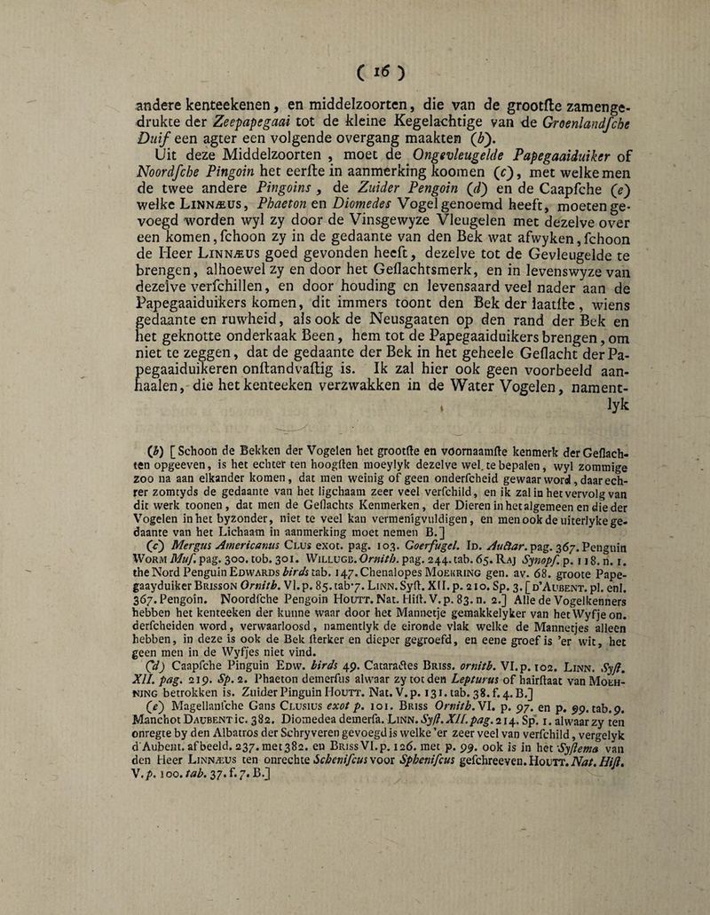 (lö) andere kenteekeiien, en middelzoortcn, die van de grootfle zam en ge¬ drukte der Zeepapegaai tot de kleine Kegelaehtige van de Groenlandfche Duif een agter een volgende overgang maakten {bf Uit deze Middelzoorten , moet de Ongevleugelde Papegaaiduiker of Noordfche Pingoin het eerfte in aanmerking koomen (r), met welke men de twee andere Pingoins , de Zuider Pengoin Qd) en de Caapfche welke LiNNiEUs, Phaeton en Diomedes Vogel genoemd heeft, moeten ge¬ voegd worden wyl zy door de Vinsgewyze Vleugelen met dezelve over een komen,fchoon zy in de gedaante van den Bek wat afwyken,fchoon de Heer Linnaeus goed gevonden heeft, dezelve tot de Gevleugelde te brengen, alhoewel zy en door het Gellachtsmerk, en in levenswyze van dezelve verfchillen, en door houding en levensaard veel nader aan de Papegaaiduikers komen, dit immers toont den Bek der laatlte, wiens gedaante en ruwheid, ais ook de Neusgaaten op den rand der Bek en het geknotte onderkaak Been, hem tot de Papegaaiduikers brengen, om niet te zeggen, dat de gedaante der Bek in het geheele Geflacht derPa- pegaaiduikeren onftandvaflig is. Ik zal hier ook geen voorbeeld aan¬ haaien, die het kenteeken verzwakken in de Water Vogelen, nament- ♦ lyk {h) [Schoon de Bekken der Vogelen het grootfte en voornaamfte kenmerk derGeflach- ten opgeeven, is het echter ten hoogllen moeylyk dezelve wel. te bepalen, wyl zommige zoo na aan elkander komen, dat men weinig of geen onderfcheid gewaar word, daar ech- rer zomtyds de gedaante van het ligchaam zeer veel verfchild, en ik zal in het vervolg van dit werk toonen, dat men de Geflachts Kenmerken, der Dieren inhetalgemeen en die der Vogelen in het byzonder, niet te veel kan vermenigvuldigen, en men ook de uiterlyke ge¬ daante van het Lichaam in aanmerking moet nemen B.] G) MergJiS Americantis Clus exot. pag. 103. Goerfugel. Id. pag. 367. Penguin Worm Muf. pag. 300. tob. 301. WiLUJC\i.Ornitb. pag. 244. tab. 65. Raj S^nopf p. 118. n. i. the Nord Penguin Edwards tab. i47.Chenalopes Moekring gen. av. 68. groote Pape- gaayduiker Brisson Ornitb, Vl.p. 85.tab7.LiNN.Syn:. XII. p. 210. Sp. 3.[d’Avbent. pl. eni. 367. Pengoin. Noordfche Pengoin Houtt. Nat. Hill. V. p. 83. n. 2.] Alle de Vogelkenners hebben het kenteeken der kunne waar door het Mannetje gemakkelyker van hetWyfjeon. derfcheiden word, verwaarloosd, namentlyk de eironde vlak welke de Mannetjes alleen hebben, in deze is ook de Bek fterker en dieper gegroefd, en eene groef is ’er wit, het geen men in de Wyfjes niet vind. Qd) Caapfche Pinguin Edw. birdi 49. Catarades Briss. ornitb. Vl.p. 102. Linn. .Sy/?. XU. pag. 219. Sp.2. Phaeton demerfus alwaar zy tot den Lepturm of hairftaat van Moeh- NjNG betrokken is. Zuider Pinguin Houtt. Nat. V. p. 131. tab. 38. f. 4. B.] G) Magellanfche Gans Clüsius exot p. 101. Briss Ornitb.Nl, p. 97. en p, 99. tab.9. Manchot DAUBENTic. 382. Diomedea demerfa. Linn. Syfl.XII. pag. 214. Sp''. i. alwaar zy ten onregte by den Albatros der Schry veren gevoegd is welke ’er zeer veel van verfchild, vergelyk d'Aubeiit. afbeeld. 237.met382. en Briss Vl.p. 126. met p. 99. ook is in het -Syfiema van den Heer Linn^us ten ^cbenifcuswooi Sphenifcus gefchreeven, Houtt.