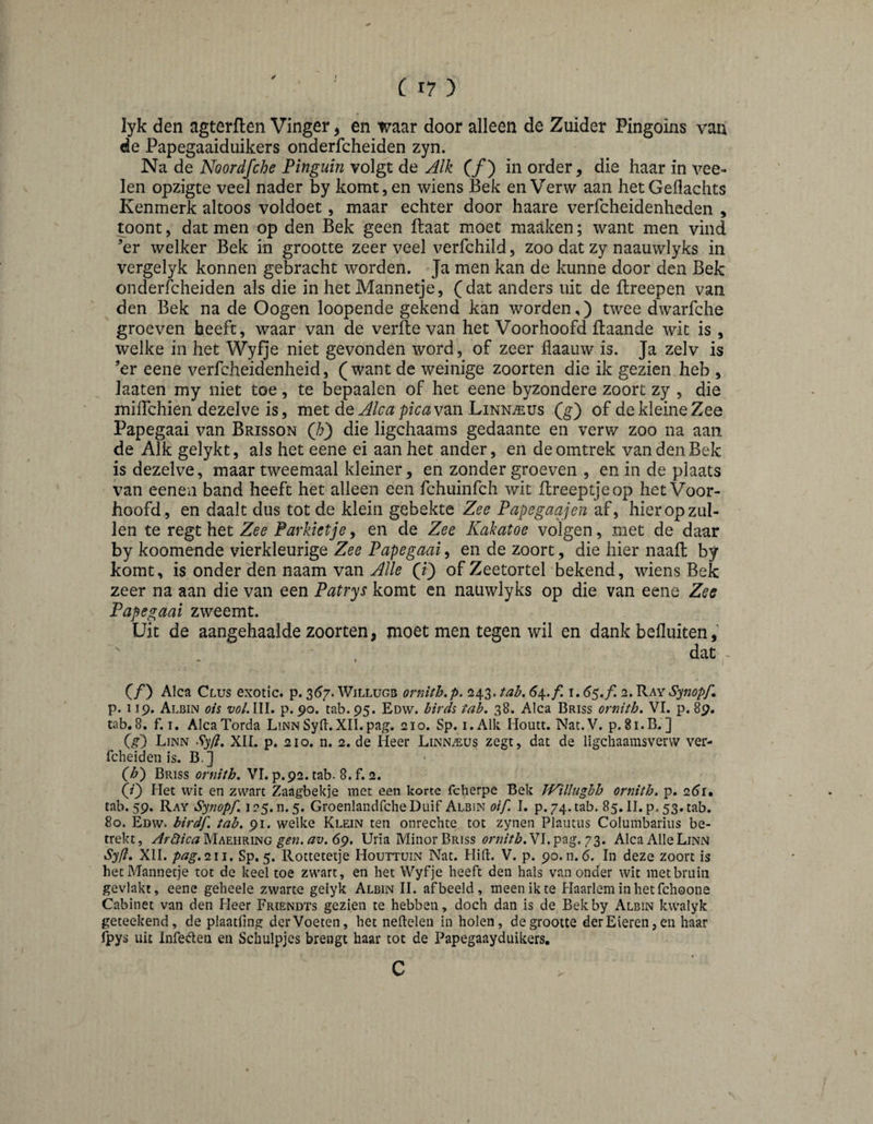 ✓ 1 lyk den agterfleii Vinger, en waar door alleen de Zuider Pingoins van de Papegaaiduikers onderfcheiden zyn. Na de Noordfche Pinguin volgt de Alk (ƒ) in order, die haar in vee- len opzigte veel nader by komt,en wiens Bek en Verw aan hetGeflachts Kenmerk altoos voldoet, maar echter door haare verfcheidenheden , toont, dat men op den Bek geen ftaat moet maaken; want men vind ’er welker Bek in grootte zeer veel verfchild, zoo dat zy naauwlyks in vergelyk konnen gebracht worden. Ja men kan de kunne door den Bek onderfcheiden als die in het Mannetje, (dat anders uit de llreepen van den Bek na de Oogen loopende gekend kan worden,) twee dwarfche groeven beeft, waar van de verfle van het Voorhoofd Baande wit is , welke in het Wyfje niet gevonden word, of zeer flaauw is. Ja zelv is ’er eene verfcheidenheid, ( want de weinige zoorten die ik gezien heb , Jaaten my niet toe, te bepaalen of het eene byzondere zoort zy , die miflchien dezelve is, met de van Linnaeus Qg') of de kleine Zee Papegaai van Brisson (/;) die ligchaams gedaante en verw zoo na aan de Alk gelykt, als het eene ei aan het ander, en de omtrek van den Bek is dezelve, maar tweemaal kleiner, en zonder groeven , en in de plaats van eeneii band heeft het alleen een fchuinfch wit Breeptjeop het Voor¬ hoofd, en daalt dus tot de klein gebekte Zee Papegaajen af, hier op zul¬ len te regt het Zee Parkietjey en de Zee Kakatoe volgen, met de daar by koomende vierkleurige Zee Papegaai, en de zoort, die hier naaft by komt, is onder den naam van Alle (ij of Zeetortel bekend, wiens Bek zeer na aan die van een Patrys komt en nauwlyks op die van eene Zee Papegaai zweemt. Uit de aangehaalde zoorten, moet men tegen wil en dank befluiten ' . , dat ~ (ƒ) Alca Clus exotic, p. 3^7. Willugb ornith.p. 243. tah, i. <55./! 2. Ray S^nopP p. 119. Albin ois vol.Wl. p. 90. tab.95. Edw. birds tab, 38. Alca Briss ornith. VI. p. 89. tab,8. f. I. AlcaTorda LinnSyd.XII.pag. 210. Sp. i.Alk Houtt. Nat.V. p. 81.B,] (g) Linn S^fi, XIL p. 210. n. 2. de Heer Linnaeus zegt, dat de ligcliaamsvervv ver- fcheideii is. B.j (h') Briss ornith, VI. p.92. tab- 8. f. 2. (/) Het wit en zwart Zaagbekje met een korte fcherpe Bek TVillughh ornith, p. 2^r. tab. 59. Ray Synopf, i25.n.5. GroenlandfcheDuif Albin oif. I. p. 74. tab. 85. II. p. 53. tab. 80. Edw. birdf, tab. 91. welke Klein ten onrechte tot zynen Plautiis Columbariiis be¬ trekt, Ar&icaMhummG gen.av.69. Uria Minor Briss Vl.pag. 73. AlcaAIIeLiNN Syfl, XII. pag.^w, Sp. 5. Rottetetje Houttuin Nat. Hifl:. V. p. 90.11.6. In deze zoort is het Mannetje tot de keel toe zwart, en het Wyfje heeft den hals vanonder wit met bruin gevlakt, eene geheele zwarte gelyk Albin II. afbeeld, meenikte Haarlem in het fchoone Cabinet van den Heer Frïendts gezien te hebben, doch dan is de Bek by Albin kwalyk geteekend, de plaatfing der Voeten, het neftelen in holen, de grootte der Eieren, en haar ipys uit Infe^Ien en Schulpjcs brengt haar tot de Papegaayduikers.