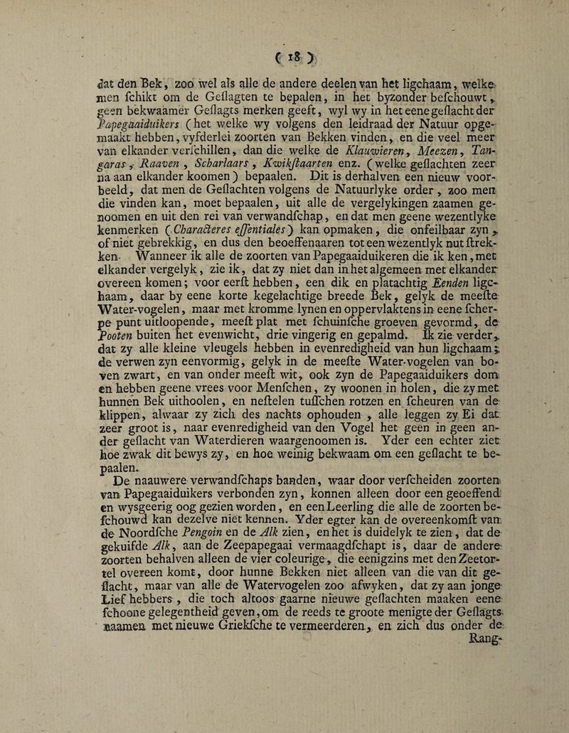 C ) <Iat den Bek, zoo wel als alle de andere deelen van het ligchaam, welke, men fchikt om de Gellagten te bepalen, in het byzonder befchouwt ^ geen bekwaamer Geilagts merken geeft, wyl wy in heteenegedachtder Fapegaaiduikers (het welke wy volgens den leidraad der Natuur opge- maakt hebben, vyfderlei zoorten van Bekken vinden, en die veel meer van elkander verlchillen ^ dan die welke de Klauwieren y Meezen, Tan* gurus' y Raaven , Scharlaars, Kwikjlaarten enz. (welke gedachten zeer na aan elkander koomen ) bepaalen. Dit is derhalven een nieuw voor¬ beeld, dat men de Gedachten volgens de Natuurlyke order, zoo men die vinden kan, moet bepaalen, uit alle de vergelykingen zaamen ge- noomen en uit den rei van verwandfchap, en dat men geene wezentlyke kenmerken ( Character es ejjentiales ) kan opmaken, die onfeilbaar zyn of niet gebrekkig, en dus den beoedfenaaren toteenwezentlyk nutHrek- ken- Wanneer ik alle de zoorten van Papegaaiduikeren die ik ken, met elkander vergelyk, zie ik, dat zy niet dan in het algemeen met elkander overeen komen; voor eerfl hebben, een dik en platachtig Eenden ligc¬ haam, daar by eene korte kegelachtige breede Bek, gelyk de meelle Watervogelen, maar met kromme lynen en oppervlaktens in eene fcher- pe punt uitloopende, meed: plat met fchuinfche groeven gevormd , de Footen buiten het evenwicht, drievingerig en gepalmd. Ik zie verder,, dat zy alle kleine vleugels hebben in evenredigheid van hun ligchaam;; de verwen zyn eenvormig, gelyk in de meelle Watervogelen van bo* ven zwart, en van onder meed: wit, ook zyn de Papegaaiduikers dom en hebben geene vrees voor Menfchen, zy woonen in holen, die zy met hunnen Bek uithooien, en neltelen tulTchen rotzen en fcheuren van de klippen, alwaar zy zich des nachts ophouden , alle leggen zy Ei dat zeer groot is, naar evenredigheid van den Vogel het geen in geen an¬ der gedacht van Waterdieren waargenoomen is. Yder een echter zier hoe zwak dit bewys zy, en hoe. weinig bekwaam om een gedacht te be¬ paalen. De naauwere verwandfchaps banden, waar door verfcheiden zoorten van Papegaaiduikers verbonden zyn, konnen alleen door een geoeffend en wysgeerig oog gezien worden, en een Leerling die alle de zoorten be- fchouwd kan dezelve niet kennen. Yder egter kan de overeenkomll van. de Noordfche Pengoin en dit Alk zien, en het is duidelyk te zien , dat de gekuifde Alk, aan de Zeepapegaai vermaagdfchapt is, daar de andere: zoorten behalven alleen de vier coleurige , die-eenigzins met denZeetor^- tel overeen komt, door hunne Bekken niet alleen van die van dit ge- flacht, maar van alle de Watervogelen zoo afwyken, dat zy aan jonge' Lief hebbers , die toch altoos gaarne nieuwe geflachten maaken eene fchoone gelegentheid geven,om de reeds te groote menigte der Geflagts * naamen met nieuwe Griekfche te vermeerderen, en zich dus onder de Rang-