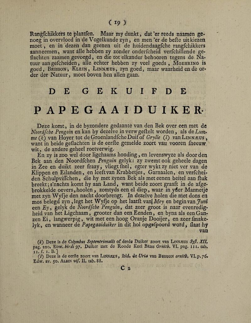 (I?) Rangfchikkers te plaatfen. Maar my dunkt > dat *er reeds naamen ge¬ noeg in overvloed in de Vogelkunde zyn, en men *er de befte uit kiezen moet, en in 'dezen dan geenen uit de huidendaagfche rangfchikkers aanneemen, want alle hebben zy zonder onderfcheid verfchillende ge- llachten zaamen gevoegd, en die tot elkander behooren tegens de Na¬ tuur aan gefcheiden, alle echter hebben zy veel goeds , Moehring is goed, Brisson, Klein, Linn.ïus, zyn goed, maar waarheid en de or¬ der der Natuur, moet boven hen allen gaan. DE GEKUIFDE PAPEGAAI DUIKER Deze komt, in de byzondere gedaante van den Bek over een met de Noordfche Pengoin en kan by dezelve inverwgeftelt worden, als dQLum^ me (^k) van Hoyer tot deGroenlandfcheDuifof Grylle (/) vanLiNN^EUs , want in beide gedachten is de eerfte gemelde zoort vau vooren fneeuw wit, de andere geheel roetverwig. En zy is zoo wel door ligchaams houding, en levenswyze als door den Bek aan den Noordfchen Penguin gelyk; zy zwemt ook geheele dagen in Zee en duikt zeer fraay, vliegt fnel, egter wykt zy niet ver van de Klippenen Eilanden, en leeft van Krabbetjes, Garnaalen, en verfchei- den Schulpviflchen, die hy met zynen Bek als meteenen beitel aan ftuk breekt;s’nachts komt hy aan Land, want beide zoort graaft in de afge¬ brokkelde oevers,hooien, zomtyds een el diep, waar in yder Mannetje met zyn Wyfje den nacht doorbrengt. In dezelve holen die met dons en mos belegd zyn ,legt het Wyfje op het laatft v^iX^Mey en hegmvm Juni een £y, gelyk de Noordfche Penguin^ dat zeer groot is naar evenredig¬ heid van het Ligchaam, grooter dan een Eenden, en byna als een Gan¬ zen Ei, langwerpig, wit met een hoog Oranje Dooijer, en zeerfmake- lyk, en wanneer de Papegaaiduiker in dit hol opgefpoord word, Haat hy van (jè) Deze is de Colymhus Septentrionalis of derde Duiker zoort van Linnaeus Syfl, XIL pag. 220* Edw. P7. Duiker met de Roode Keel Briss Ornith, VI. pag, iii. tab* II. f. I. B.] (/) Deze is de eerfte zoort van Linn^s, ibid, de Vria van BaissoN ornith^ Edvv. av. 50. Albin w/, II, tab. 88.