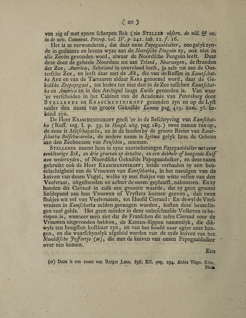 van zig af met zynen fcherpen Bek (zie Steller ohferv» de nïd, £ƒ ov, inde nov. Comment, Fetrop. voL IF.p- 241. tab, 12, f. 16, Het is te verwonderen, dat daar onze Papegaaiduikery zoogelykzyn- de in gedaante en levens wyze aan de Noordfche Pinguïn zy, ook niet in- alle Zeeën gevonden word, alwaar de Noordfche Penguin leeft. Daar deze door de geheele Noordzee tot aan Tsland^ Noorwegen, deftranden der Zee, America^ Schotland in overvloed leeft, ja zelv tot aan de Oos- terfche Zee, en leeft daar met de Alk, die van deRuflen in Kamtfchat- ka Aru en van de Tartaaren aldaar Kara genoemd word, daar de Ge¬ kuifde Zeepapegaai y tot heden toe niet dari'in de Zee tuflchen Kamtfchat- ka en America en in den Archipel langs Kurilo gevonden is. Van waar ’er verfcheiden in het Cabinet van de Academie van Petersburg door Stellerus en Krascheninikoff gezonden zjn en op de Lyft onder den naam van groote Gekuifde: Lomme pag. 419. iium. 56. be¬ kend zyn. De Heer Krascheninikoff geeft ’er in de Befchryving van Kamfchat- ka (Ruif. utg. 1. p. 39. in Hoogd, uitg, pag. 189.) twee namen van op , de eene is Mitfchagatka, en in de landen by de groote Rivier van Kamt- fchatka Bolfchacareka, de andere naam is Igilma gelyk hem de Oehoten aan den Zeeboezem van Penfchin, noemen. Stellerus noemt hem in zyne PapegaaiduiJier met eene' eenkleurige Beky en drie groeven op dezelve y en een dubbele of hangende Kuif' aan wederzyden, of Noordfche Gekuifde Papegaaiduiker, en deze naam gebruikt ook de Heer Krascheninikoff; beide verhaalen zy een beu¬ zelachtigheid van de Vrouwen vm.- Kant fchatka, in het navolgen van de kuiven van dezen Vogel, welke zy met Rukjes van witte vellen van den Veelvraat, uitgefneeden en achter de ooren- geplaatft, nabootzen. En zy houden dit Cieraad in zulk een grooten waarde, dat zy geen grooter liefdepand aau hun Vrouwen of Vryfters konnen geeven , dan twee Rukjes wit vel van Veelvraaten, tot Hoofd Cieraad:. En dewyldeVeel- in Kamfchatka zelden gevangen worden , kollen deze beuzelin- gen veel gelds. Het geen minder in deze onbefchaafde Volkeren te be¬ rispen is, wanneer men ziet dat de Franfchen dit zelve Cieraad voor de Vrouwen uitgevonden hebben, de Kanten-llippen namentlyk, die dik- wyls/ten hoogllen kollbaar zyn, en van het hoofd naar agter neer han¬ gen, en die waarfchynelyk afgeleid worden van de zyde kuiven van het: Numidifche Juffertje (jin'), die met de kuiven van onzen Papegaaiduiker- * over een komen. Een (0) Deze is een zoort; van Reiger Linn. SyH. XII.. pag. 234. Ardea Virgo. Eów,. Bkdi