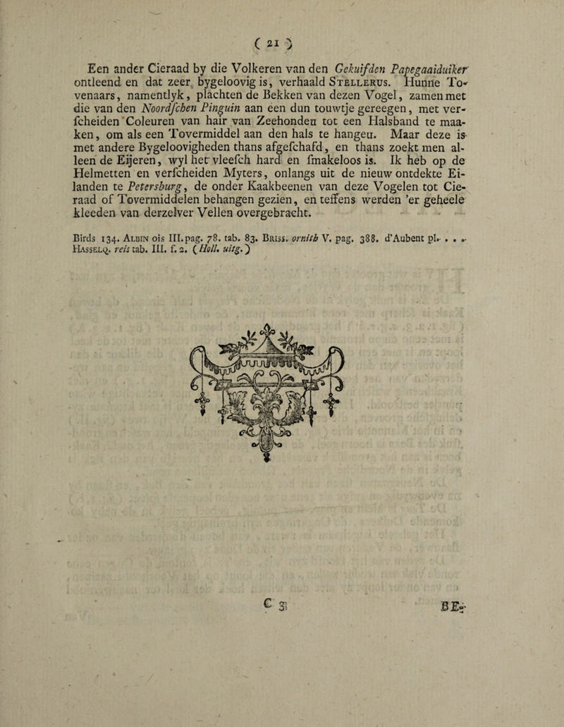/ / Een ander Cieraad by die Volkeren van den Gekuifden Papegaaiduihr ontleend en dat zeer. bygeloovig is, verhaald Stellerus. Hunne To-^ venaars, namentlyk, plachten de Bekken van dezen Vogel , zamenmet die van den Noordfchen Pinguïn aan een dun touwtje gereegen, met ver- fcheiden'Coleuren van hair van Zeehonden tot een Halsband te maa- ken, om als een Tovermiddel aan den hals te hangeu. Maar deze is^ met andere Bygeloovigheden thans afgefchafd, en thans zoekt men al¬ leen de Eijeren, wyl hef vleefch hard en fmakeloos is. Ik heb op de Helmetten'en verfcheiden Myters, onlangs uif de nieuw ontdekte Ei¬ landen te Petersburg^ de onder Kaakbeenen van deze Vogelen tot Cie-.^ raad of Tovermiddelen behangen gezien, en teffens werden ’er geheele' kleeden van derzel-ver Vellen overgebraeht. Birds 134. Albin ois III.pag. 78. tab. 83. ornitb V. pag, 388. d’Aubent pl.- . • •- IrhssELc^. reis tab. III. f. 2. (^ HolU uiig.} / I