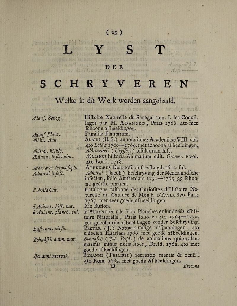 C*5) L Y S T • -» ‘ D E R SCHRY VEREN Welke in dit W erk worden aangehaald. A'danJ, Senega Adanf Plant. Albin. Ann. Aldrov. hifiuc. ALUanUs hijtraninu^ Athenceus deipnofopJr. Admiral infe^.. d'Avila Cat. d^Auhent. hiji.- nat*. d'Aubent. planch, enl. Bafi. nat. uitfp. Bohadjch anim. 7nar. € Bonanni ncreah Hiftoire Naturelle du Senegal tom. I. les Coquil- lages par M. Adanson, Paris i7(55. 4to met fchoone afbeeldingen.. Familiae Plantarum. Albini (B. S.) annotationes Academ’icse VIII. vol; ^xoLeidce 1760—1769. met fchoone afbeeldingen.. ' Aldrovandi ( Ulyjfes.^ bifulcorum hifl. iELiANUs hilloria Animalium edit. Gronov. 2 vol. 4to Lond. 1718. ATHENiE.iJs‘ Deipnofophiflae.Lugd-. i6i2'. fol. Admiral (Jacob) befchryving derNederlandfchc- infeften-, folio Amfterdam 1750—1765.,33 fchoo^ ne geëtfte plaaten. Catalogue raifonné des Curiofitez d’Hifloire Na¬ turelle dll Cabinèt de Monfr. d’Avila 8vo Paris 1767. met zeer goede afbeeldingen. Zie BufFon.. d’Aubenton (fe fils) Planches enluminéés d’his- toire Naturelle , Paris folio en 4to 1764—1770* 500 gecoleurde afbeeldingen zonder befchryving.. Baster (J.) Natunifcimdige uitfpanningen , 4tO‘ 2 deden. Haarlem 17Ó6. met goede afbeeldingen.- Bohadfch (^Joh. Bapt.^ de animalibus quibusdam- marinis‘minus notis liber ^ Drefd. 1762. 4to met goede-afbeeldingen.. Bonanni' (Philippi) recreatio mentis* & dculi,, 4to Rom, 1682. met goede Afbeeldingen. 'D- Brown