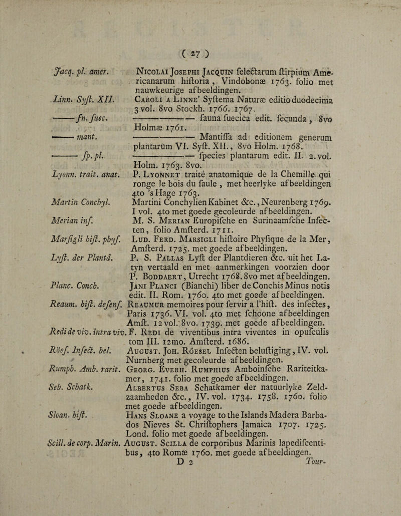 N \ C a? ) Jacq. pi: amer. Linn. Syft. XIL -fn. fuec. niant. fP- p!- Nicolai Josephi Jacqïïin fele6larum flirpium Ame< . ricanarum hiftoria , Vindobonae 1763. folio met nauwkeurige afbeeldingen. Carol! a Linne’ Syllema Naturae edido duodecima 3V0L 8vo Stockh. 1766. .1767. -fauna fuecica edit, fecunda, 8vo Holmae 1761. ----Mantiffa ad editionem generum plantarum VI. Syft. XII., 8vo Holm. 17Ó8.' --^-fpecies plantarum edit. IL 2.V0I. Holm. 1763. 8VO. P. Lyonnet traité anatomique de la Chemille. qui ronge le bois du faule 3 met heerlyke afbeeldingen 4to *sHage 1763. Martini Conchylien Kabinet &c., Neurenberg 1769. I vol. 4to met goede gecoleurde afbeeldingen. M. S. Merian Europifche en Surinaamfche Infec- ten, folio Amfterd. 17ii. i Lud. Ferd. Marsigli hiftoire Phyfique de la Mer, Amfterd. 1725. met goede afbeeldingen. P. S. Pallas Lyft der Plantdieren &c. uit het I-ra- tyn vertaald en met aanmerkingen voorzien door P. Boddaert, Utrecht 1768.8vo met afbeeldingen. Jani Planci (Bianchi) liber deConchis Minus nods edit. II. Rom. 1760. 4to met goede afbeeldingen. Reaiim. hifi. defenf, Reaumur memoires pour fervir a I’hift. des infeéles, Paris 1736. VI. vol. 4to met fchoone afbeeldingen Amft. i2vo1.’8vo. 1739. met goede afbeeldingen. Redideviv. intramv,'^. Redi de vivendbus intra viventes in opufculis tom III. i2mo. Amfterd. 1686. Rdefi Infedt. bel, August. Joh. Röesel Infeélen beluftiging, IV. vol. Nürnberg met gecoleurde afbeeldingen. Rumph. Amb. rarit. Georg. Everh. Rumphius Amboinfche Rariteitka- mer, 1741. folio met goede afbeeldingen. Albertus Seba Schatkamer der natuurlyke Zeld¬ zaamheden &C.3 IV. vol. 1734. 1758. 1760. folio met goede afbeeldingen. Hans Sloane a voyage to the Islands Madera Barba¬ dos Nieves St. Chriftophers Jamaica 1707. 1725. Lond. folio met goede afbeeldingen. Scill. de corp, Marin, August. Scilla de corporibus Marinis lapedifcenti- bus, 4to Romse 1760, met goede afbeeldingen. D 2 Tbz/r- Lyonn. trait, anat, Martin Conchyl, Merian inf, Marfigli hifi, phyf Lyfi. der Plantd. Plane, Conch. Seb. Schatk. Sloan, hifi.