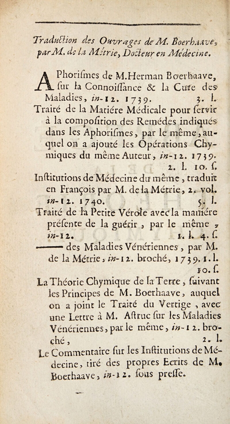 Traduction des Ouvrages de A4, Êoerhaave$ •par Ai, de la Mûrie> Docteur en Médecine. APhoriimcs de M.Herman Baevhaavè, fur la Connoi/ïance 6c la Cutfe des Maladies, in* i z. 1739. 3. I. Traire de la Matière Médicale pourfende à la compolirion des Remèdes indiqués dans les Aphorifmes, par le même,au¬ quel on a ajouré les Opérations Chy- iniques du même Auteur, in-12. 1759» 1. 1. 10» L Indications de Médecine du même, traduit en François par M, delaMétrie, 2* vol. m- 12. 1740. 5. I. Traité de h Petite Vérole aveela manière préfente de la guérir , par le même y in-12. u 1. 4. f* -■ des Maladies Vénériennes , par M. de la Métrie > in-12. broché, 17 3 9.1.1. ïo. f. La Théorie Chymique de la Terre , fuivant les Principes de M.Boerhaave, auquel on a joint le Traité du Vertige , avec une Lettre à M. Aftruc fur les Maladies Vénériennes, par le même, in-11. bro¬ ché , 2. L Le Commentaire fur les Inftitutions de Mé¬ decine* tiré des propres Ecrits de M# Boerhaave, in-n* fous prelfe.