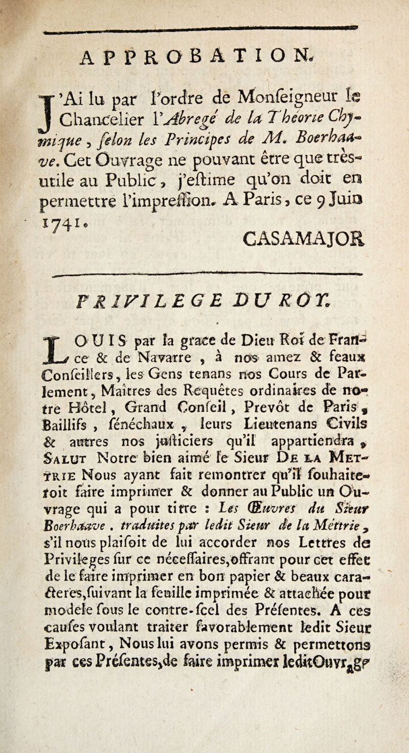 APPROBATION, J’Ai lu par l’ordre de Monfêigneur la Chancelier Y Abrégé de la 7 héone Chy~ nuque, félon les Principes de Ai, Boerhafc* ve, Cet Outrage ne pouvant être que très*» utile au Public * j’eftime qu’on doit en permettre l’impreffion# A Paris > ce 9 Juin 1741® CASAMAJOR PRIVILEGE DU ROY. * LOU IS par la grâce de Dieu Roi de Frart~ ce & de Navarre 5 à nos aurez & féaux Confeiilers, les Gens tenans nos Cours de Par¬ lement 5 Maîtres des Requêtes ordinaires de no¬ tre Bote!, Grand Confeil, Prévôt de Paris 9 Baillifs , fénéchaux leurs Lieutenans Civils St autres nos jodiciers qu’il appartiendra * Salut Notre bien aimé le Sieur De irA Met- tRïE Nous ayant fait remontrer qu’il fouhaite- toit faire imprimer & donner au Public un Ou¬ vrage qui a pour titre : Les (Œuvres du Sieur Boerhrtœve . traduites par ledit Sieur de la Mértrie 9 s’il nous plaifoit de lui accorder nos Lettres de Privilèges fur ce néeeffaires,offrant pour cet effet de le faire imprimer en bon papier & beaux cara¬ be res/uivant la feuille imprimée & attachée pour modèle fous le contre-fcel des Préfentes, A ces caufes voulant traiter favorablement ledit Sieur Exp o font, Nous lui avons permis & permettons §>ar ces Préfentes^de foire imprimer leditOuvr^gp