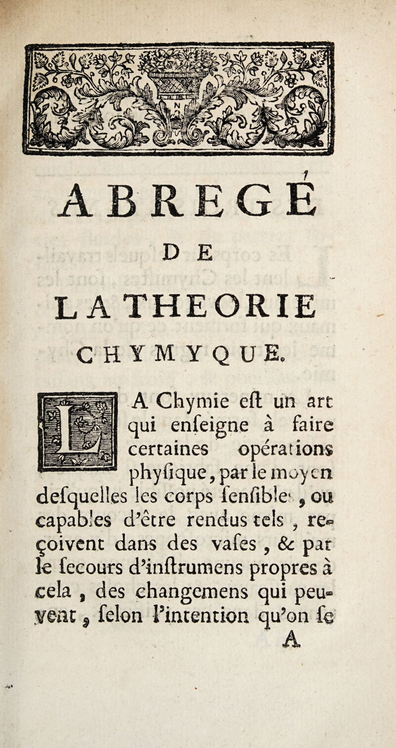 D E LA THEORIE G H Y M Y Q U E. A Chymie eft un art qui enfeigne à faire certaines opérations phyfique, par le moyen defquell.es les corps fenfible* , ou capables d’être rendus tels , re¬ çoivent dans des vafes , 8c par le fecours d’inftrumens propres à cela , des ehangemens qui peu¬ vent , félon l’intention qu’on Ce A