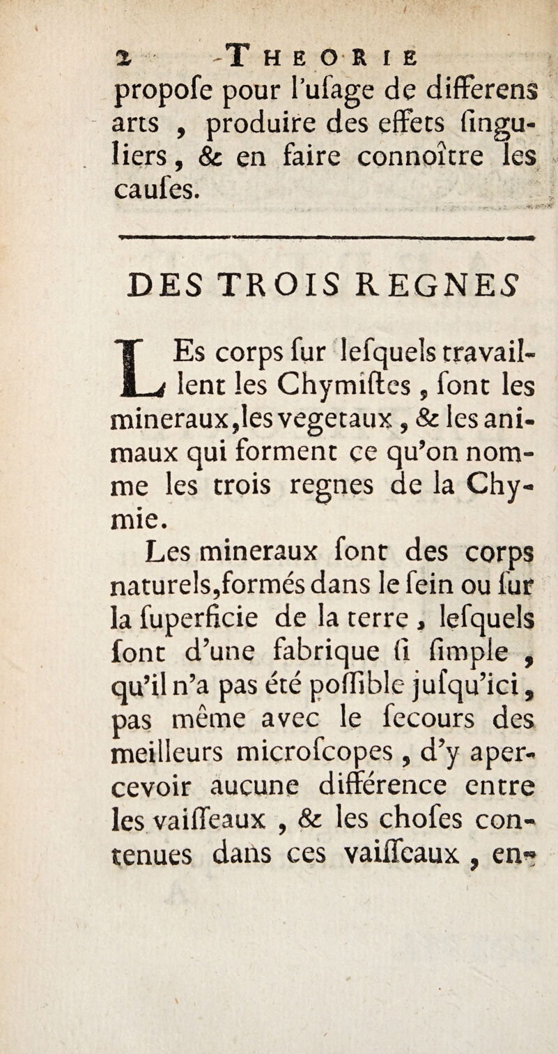 propofe pour l’ufage de differens arts , produire des effets fingu- liers, & en faire connoître les caufes. DES TROIS REGNES LEs corps fur lefquels travail¬ lent les Chymiftes , font les minéraux,les végétaux, & les ani¬ maux qui forment ce qu’on nom¬ me les trois régnés de la Chy- mie. Les minéraux font des corps naturels,formés dans le fein ou lur la fuperficie de la terre , lefquels font d’une fabrique fl fimple , qu’il n’a pas été poflible jufqu’ici, pas même avec le fecours des meilleurs microfcopes, d’y aper¬ cevoir aucune différence entre les vaiffeaux , & les chofes con¬ tenues dans ces vaiffeaux , en*