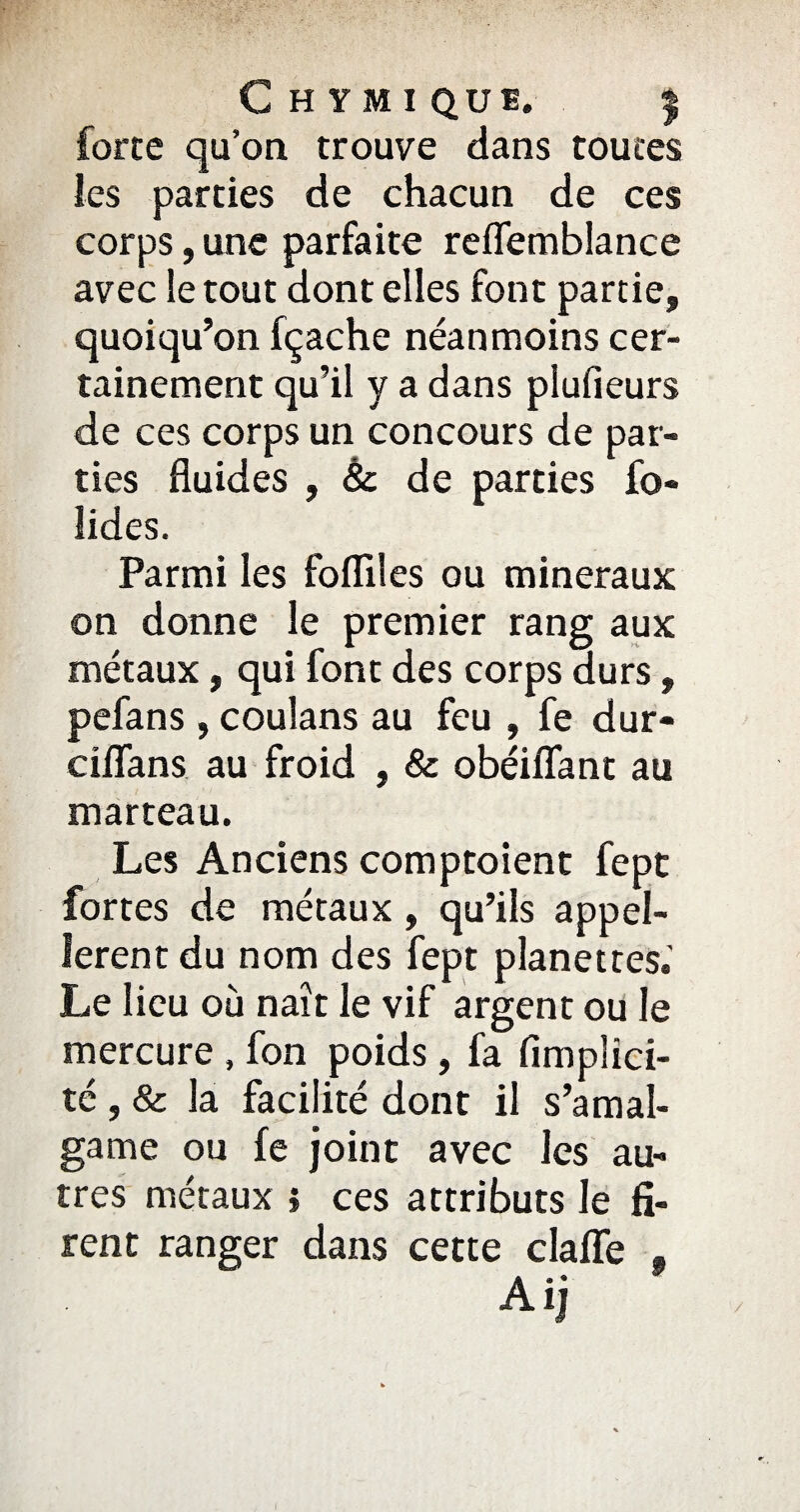 force qu’on trouve dans toutes les parties de chacun de ces corps, une parfaite reflemblance avec le tout dont elles font partie, quoiqu’on fçache néanmoins cer¬ tainement qu’il y a dans plufieurs de ces corps un concours de par¬ ties fluides , & de parties fo- lides. Parmi les fofliles ou minéraux on donne le premier rang aux métaux, qui font des corps durs, pefans , coulans au feu , fe dur- ciflans au froid , & obéiflfant au marteau. Les Anciens comptoient fept fortes de métaux, qu’ils appel¬ leront du nom des fept planettes.' Le lieu où naît le vif argent ou le mercure , fon poids, fa fimplici- té, & la facilité dont il s’amal¬ game ou fe joint avec les au¬ tres métaux ; ces attributs le fi¬ rent ranger dans cette claffe Aij