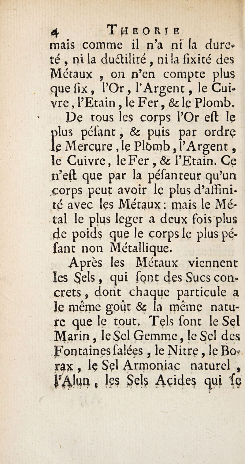 mais comme il n’a ni la dure» té , ni la du&ilité, ni la fixité des Métaux » on n’en compte plus que fix, l’Or, l’Argent, le Cui¬ vre , l’Etain, le Fer, & le Plomb, De tous les corps l’Or eft le Îilus péiant ^ & puis par ordre e Mercure , le Plfimb, l’Argent, le Cuivre, le Fer, & l’Etain. Ce n’eft que par la péfanteur qu’un corps peut avoir le plus d’affini¬ té avec les Métaux : mais le Mé¬ tal le plus leger a deux fois plus de poids que le corps le plus pé- fant non Métallique. Après les Métaux viennent les Sels, qui font des Sucs con¬ crets , dont chaque particule a le même goût & la même natu¬ re que le tout. Tels font le Sel Marin, le Sel Gemme, le Sel des Fontaines falées, le Nitre, îeBo? rax , le Sel Armoniac naturel 5 l^lun, les Sels Acides qui fa