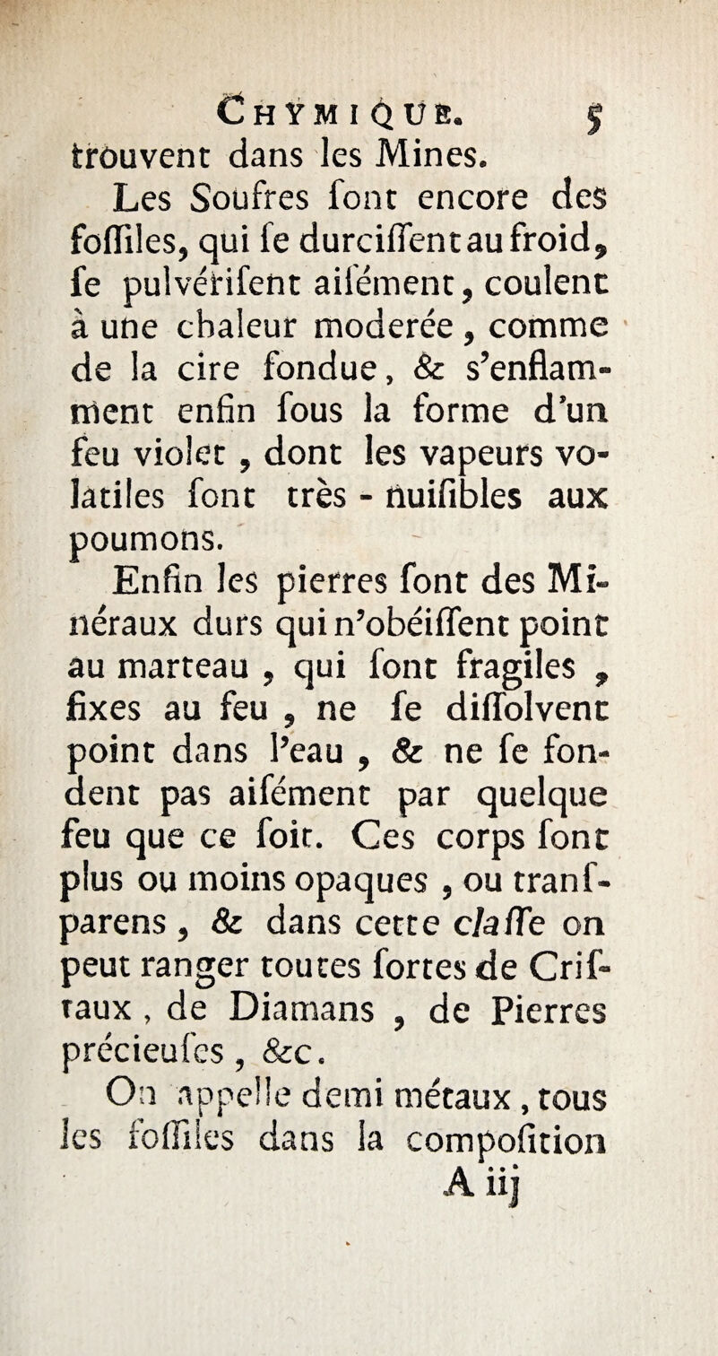 Chymi^üb. J trouvent dans les Mines. Les Soufres font encore des foffiles, qui le durciffentau froid, fe pulvérifent ailément, coulent à une chaleur modérée, comme de la cire fondue, & s’enflam¬ ment enfin fous la forme d’un feu violet, dont les vapeurs vo¬ latiles font très - nuifibles aux poumons. Enfin les pierres font des Mi¬ néraux durs qui n’obéiffent point au marteau , qui font fragiles , fixes au feu , ne fe diflolvenc point dans l’eau , & ne fe fon¬ dent pas aifément par quelque feu que ce foit. Ces corps font plus ou moins opaques , ou tranf- parens , & dans cette c/a/Te on peut ranger toutes fortes de Crif- taux , de Diamans , de Pierres précieufcs, &c. On appelle demi métaux, tous les foffiles dans la compofition A ii j