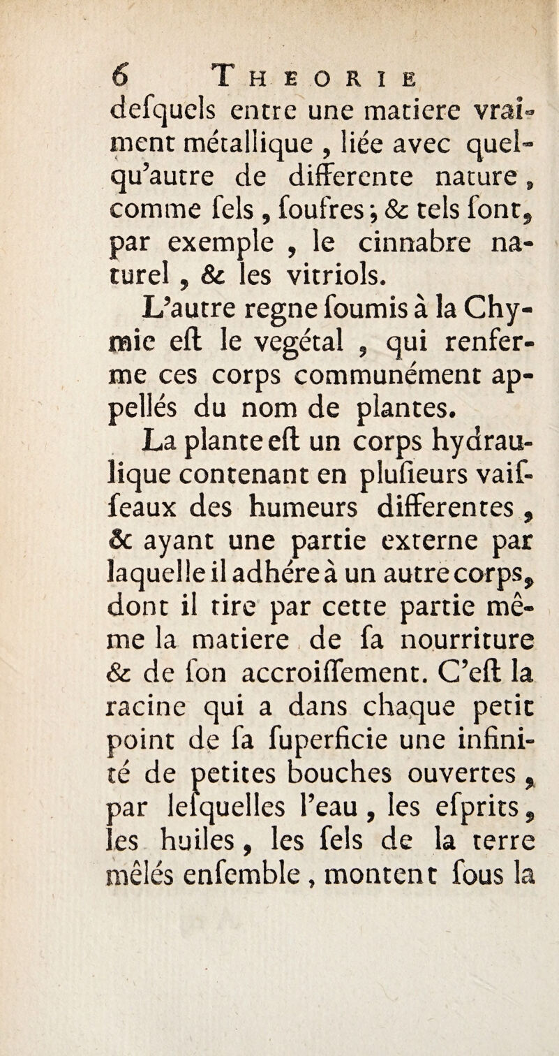 defquels entre une matière vrai¬ ment métallique , liée avec quel- qu’autre de differente nature » comme fels , foulres •, 8c tels font, par exemple , le cinnabre na¬ turel , 8c les vitriols. L’autre régné fournis à la Chy- mie eft le végétal , qui renfer¬ me ces corps communément ap- pellés du nom de plantes. La plante eft un corps hydrau¬ lique contenant en plufieurs vaif- feaux des humeurs differentes , Ôc ayant une partie externe par laquel le il adhère à un autre corps, dont il tire par cette partie mê¬ me la matière de fa nourriture & de fon accroiffement. C’eft la racine qui a dans chaque petit point de fa fuperficie une infini¬ té de petites bouches ouvertes , oar lesquelles l’eau, les efprits, ' es huiles, les fels de la terre mêlés enfemble, montent fous la