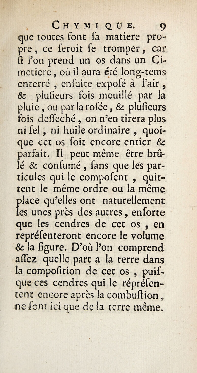 que toutes font fa matière pro¬ pre , ce feroit fe tromper, car fi l’on prend un os dans un Ci¬ metière s où il aura été long-tems enterre , enfui te expofé à l’air , & plusieurs fois mouillé par la aluie, ou par la rofée, & pluficurs :rois deffeché, on n’en tirera plus ni fel, ni huile ordinaire , quoi¬ que cet os foit encore entier 8c parfait. Il peut même être brû¬ lé & confutné , fans que les par¬ ticules qui le compofent , quit¬ tent le même ordre ou la même f>!ace qu’elles ont naturellement es unes près des autres, enforte que les cendres de cet os , en repréfenteront encore le volume & la figure. D’où l’on comprend affez quelle part a la terre dans la compofition de cet os , puif* que ces cendres qui le répréfen- tent encore après la combuftion, ne font ici que de la terre même.