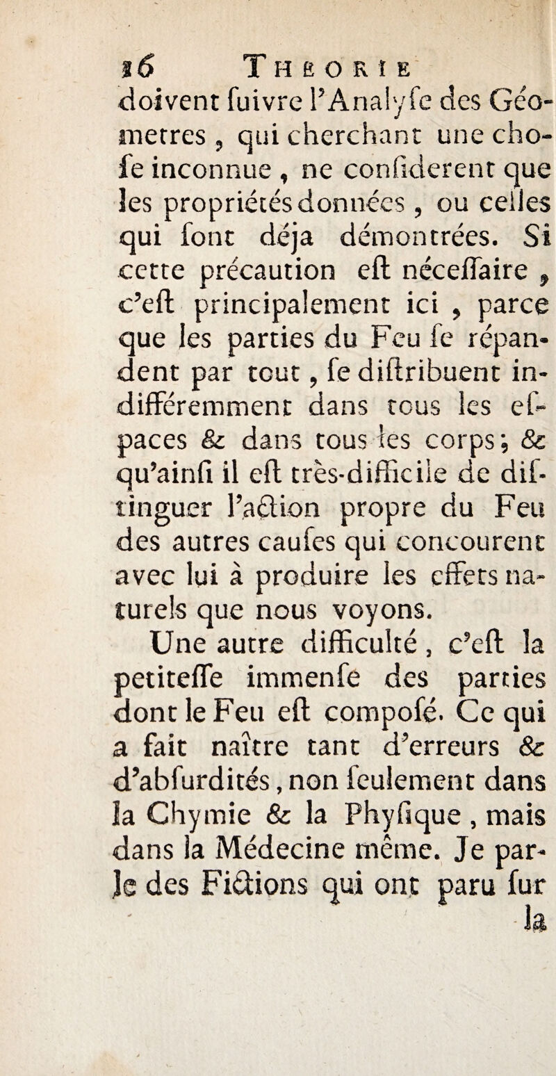 %6 Théorie doivent fuivre l’Analyfc des Géo¬ mètres , qui cherchant une cho- fe inconnue , ne conüderent que les propriétés données, ou celles qui font déjà démontrées. Si cette précaution eft néceffaire , c’eft principalement ici , parce que les parties du Feu fe répan¬ dent par tout, fe diflribuent in¬ différemment dans tous les ef- paces & dans tous les corps ; & qu’ainfi il eft très-difficile de dif- tinguer l’action propre du Feu des autres caufes qui concourent avec lui à produire les effets na¬ turels que nous voyons. Une autre difficulté , c’eft la petiteffe immenfe des parties dont le Feu eft compofé. Ce qui a fait naître tant d’erreurs 8c d’abfurdités, non feulement dans la Chymie & la Phyfique , mais dans la Médecine même. Je par¬ le des Fictions qui ont paru fur la