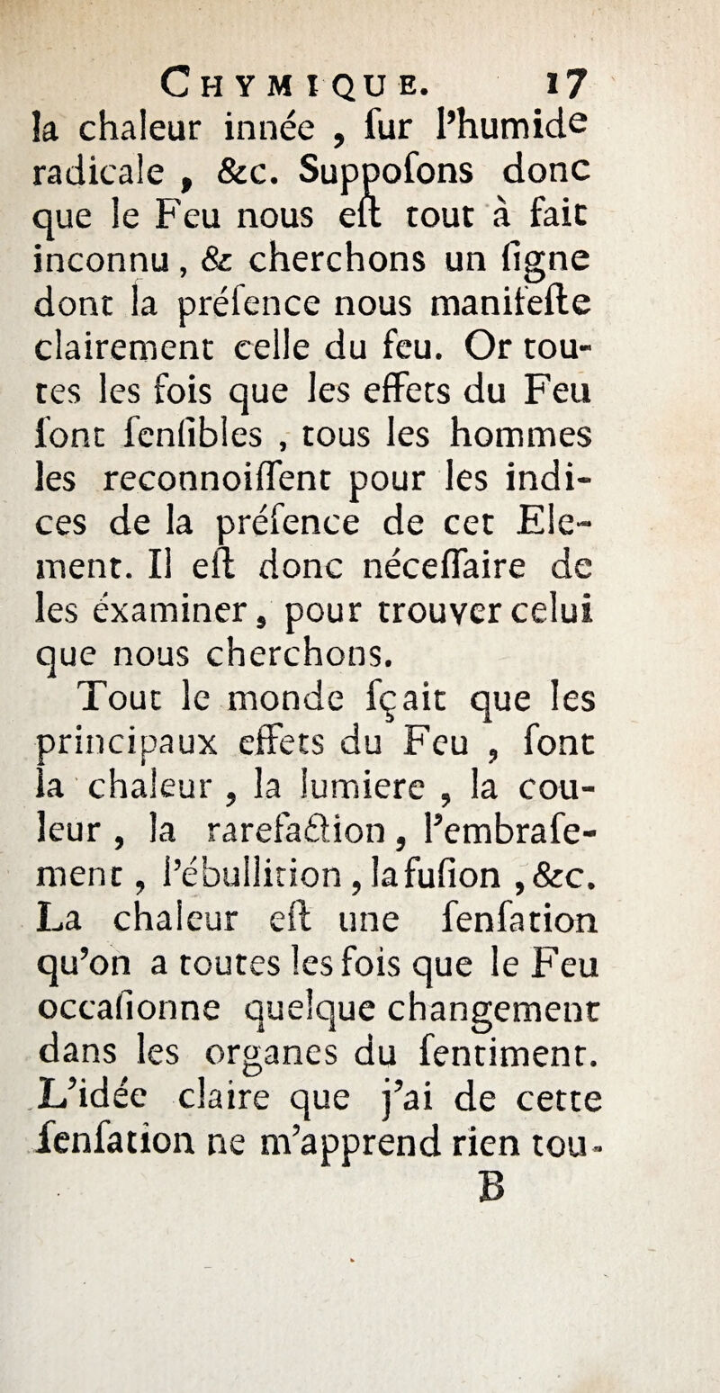 la chaleur innée , fur l’humide radicale , &c. Suppofons donc que le Feu nous eu tout à fait inconnu, & cherchons un ligne dont la préfence nous maniiefte clairement celle du feu. Or tou¬ tes les fois que les effets du Feu font fenfibles , tous les hommes les reconnoilfent pour les indi¬ ces de la préfence de cet Elé¬ ment. Il eil donc nécelfaire de les éxaminer, pour trouver celui que nous cherchons. Tout le monde fçait que les principaux effets du Feu , font a chaleur, la lumière , la cou¬ leur , la rarefaétion , l’embrafe- ment, l’ébullition, lafulion ,&c. La chaleur eil une fenfation qu’on a toutes les fois que le Feu occafionne quelque changement dans les organes du fentimenr. L’idée claire que j’ai de cette fenfation ne m’apprend rien tou* B