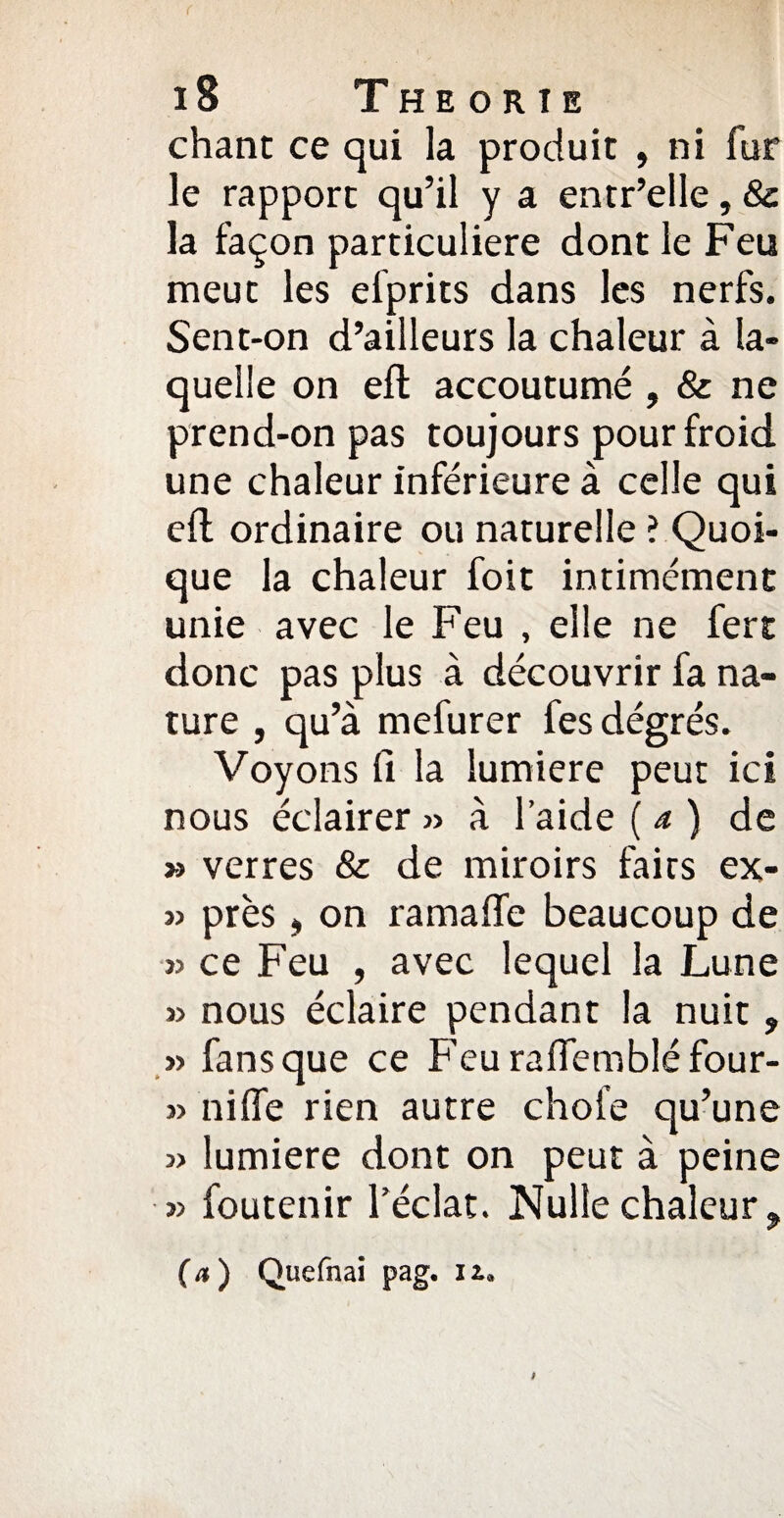 chant ce qui la produit , ni fur le rapport qu’il y a entr’elle, 8c la façon particulière dont le Feu meut les elprits dans les nerfs. Sent-on d’ailleurs la chaleur à la¬ quelle on efl accoutumé , 8c ne prend-on pas toujours pour froid une chaleur inférieure à celle qui eft ordinaire ou naturelle ? Quoi¬ que la chaleur foit intimémenc unie avec le Feu , elle ne fers; donc pas plus à découvrir fa na¬ ture , qu’à mefurer fes dégrés. Voyons fi la lumière peut ici nous éclairer » à l’aide (a) de » verres 8c de miroirs faits ex- » près, on ramafle beaucoup de » ce Feu , avec lequel la Lune » nous éclaire pendant la nuit ? » fans que ce Feurafiembléfour- » nilfe rien autre choie qu’une 3> lumière dont on peut à peine » foutenir l’éclat. Nulle chaleur. (a) Quefnai pag. lu