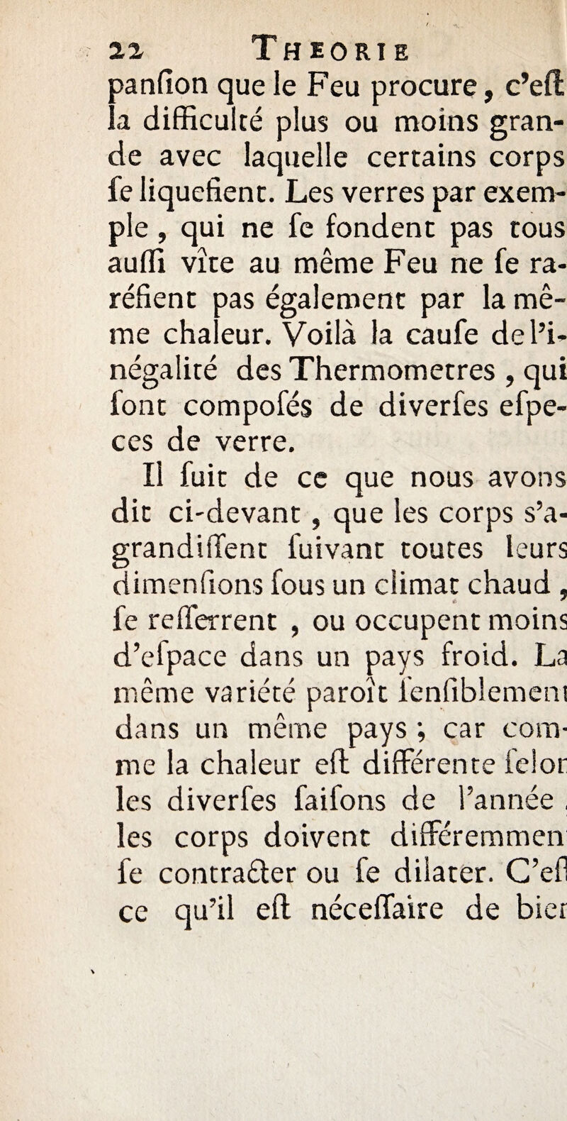 panfion que le Feu procure, c’efi: la difficulté plus ou moins gran¬ de avec laquelle certains corps fe liquéfient. Les verres par exem¬ ple , qui ne fe fondent pas tous auffi vite au même Feu ne fe ra¬ réfient pas également par la mê¬ me chaleur. Voilà la caufe de l’i¬ négalité des Thermomètres , qui font compofés de diverfes efpe- ces de verre. Il fuit de ce que nous avons dit ci-devant, que les corps s’a- grandiffent l'uivant toutes leurs dimenfions fous un climat chaud , fe refferrent , ou occupent moins d’elpace dans un pays froid. La même variété paroït ienfiblemem dans un même pays ; car com¬ me la chaleur efl différente ielor les diverfes faifons de l’année , les corps doivent différemmen fe contracter ou fe dilater. G’efl ce qu’il efl: néceffaïre de hier