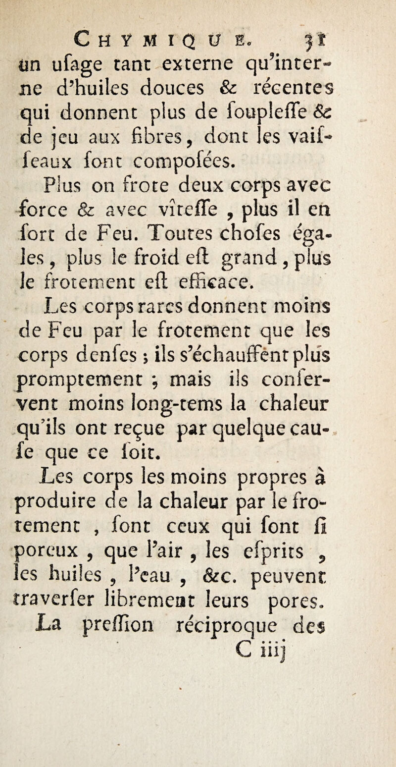 Chymiq U E, f î im ufage tant externe qu’inter¬ ne d’huiles douces & récentes qui donnent plus de ioupleffe & de jeu aux fibres, dont les vaif- feaux font compofées. Plus on frote deux corps avec force & avec vîrefle , plus il en fort de Feu. Toutes chofes éga¬ les , plus le froid efl grand, plus le frôlement efl efficace. Les corps rares donnent moins de Feu par le frotement que les corps denfes ; ils s’échauffent plus promptement ; mais ils c on fer¬ vent moins long-tems la chaleur qu’ils ont reçue par quelque cau- fe que ce foit. Les corps les moins propres à produire de la chaleur par le fro¬ tement , font ceux qui font fi poreux , que l’air , les efprits , les huiles , Peau , &c. peuvent traverfer librement leurs pores. La preffion réciproque des C... * ni]