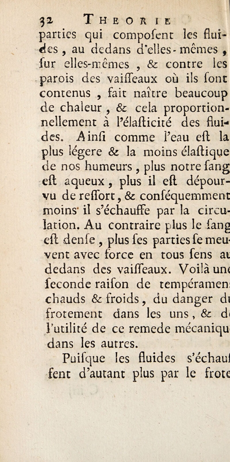 parties qui compofent les flui¬ des , au dedans d'elles-mêmes , fur elles-mêmes , & contre les parois des vaiffeaux où ils font contenus , fait naître beaucoup de chaleur , & cela proportion¬ nellement à l’élafticité des flui¬ des. Ainfi comme l’eau efb la plus légère & la moins élaftique de nos humeurs , plus notre fang eft aqueux, plus il eft dépour¬ vu de reffort, & conféquemment moins il s’échauffe par la circu¬ lation. Au contraire plus le fang eft denfe , plusfes parties fe meu¬ vent avec force en tous fens ai dedans des vaiffeaux. Voilà un< fécondé raifon de tempéramen: chauds & froids, du danger dt frotement dans les uns, & di Futilité de ce remede mécaniqu dans les autres. Paifque les fluides s’échaui fent d’autant plus par le frote