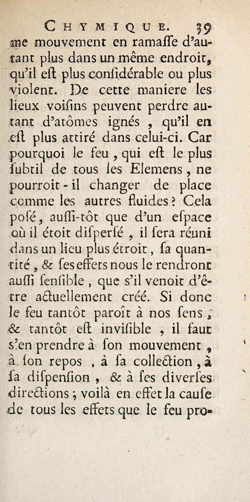 me mouvement en ramaffe d’au¬ tant plus dans un même endroit, qu’il eft plus conlidérable ou plus violent. De cette maniéré les lieux voifins peuvent perdre au¬ tant d’arômes ignés , qu’il en eft plus attiré dans celui-ci. Car pourquoi le feu , qui eft le plus iubtil de tous les Elemens , ne pourroit - il changer de place comme les autres fluides ? Cela pôle, aufli-tôt que d’un efpace où il éroit difperfé , il fera réuni dans un lieu plus étroit, fa quan¬ tité , & feseffets nous le rendront aufli fenfible , que s’il venoit d’ê¬ tre a&ueîlement créé. Si donc le feu tantôt paroit à nos fens ; & tantôt eft inviflble , il faut s’en prendre à fon mouvement , à Ion repos , à fa colledion, à la difpenfion , & à fes di ver les diredions ; voilà en effet la caufe de tous les effets que le feu pro-