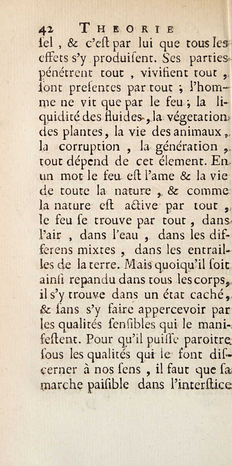 tel , & c’cft par lui que tous les effets s’y produifent. Ses parties- pénétrent tout , vivifient tout ,, font prelentes par tout ; l’hom¬ me ne vit que par le feu ; la li¬ quidité des fluides-,Ja végétation» des plantes, la vie des animaux la corruption , la génération tout dépend de cet élément. En. un mot le feu eff i’ame 8c la vie de toute la nature , & comme la nature eft aéiive par tout ,, le feu fe trouve par tout, dans< l’air , dans l’eau , dans les dif- ferens mixtes , dans les entrail¬ les de la terre. Mais quoiqu’il foie ainli répandu dans tous les corps, il s’y trouve dans un état caché,. & fans s’y faire appercevoir par les qualités fenfibles qui le mani-, feftent. Pour qu’il puiflfe paroitre. fous les qualités qui le font dis¬ cerner à nos fens , il faut que fa. marche paifible dans l’interflice