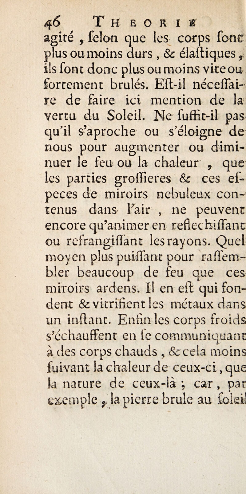 agité , félon que les corps font plus ou moins ours , & élastiques, ils font donc plus ou moins vite ou fortement brûlés. Elt-il nécelfai- re de faire ici mention de la vertu du Soleil. Ne fuffit-il pas qu’il s’aproche ou se nous pour augmenter nuer le feu ou la chaleur , que les parties groffieres & ces ef- peces de miroirs nébuleux con¬ tenus dans Pair , ne peuvent encore qu’animer en reflecfaiffant ou rcfrangiflant les rayons. Quel moyen plus puifi'ant pour raffem- b!er beaucoup de feu que ces miroirs ardens. Il en eft qui fon¬ dent & vitrifient les métaux dans un inftant. Enfin les corps froids s’échauffent en fc communiquant à des corps chauds , & cela moins fuivant la chaleur de ceux-ci, que la nature de ceux-là -, car, par exemple r la pierre brûle au fbleü Joigne de ou dimi-