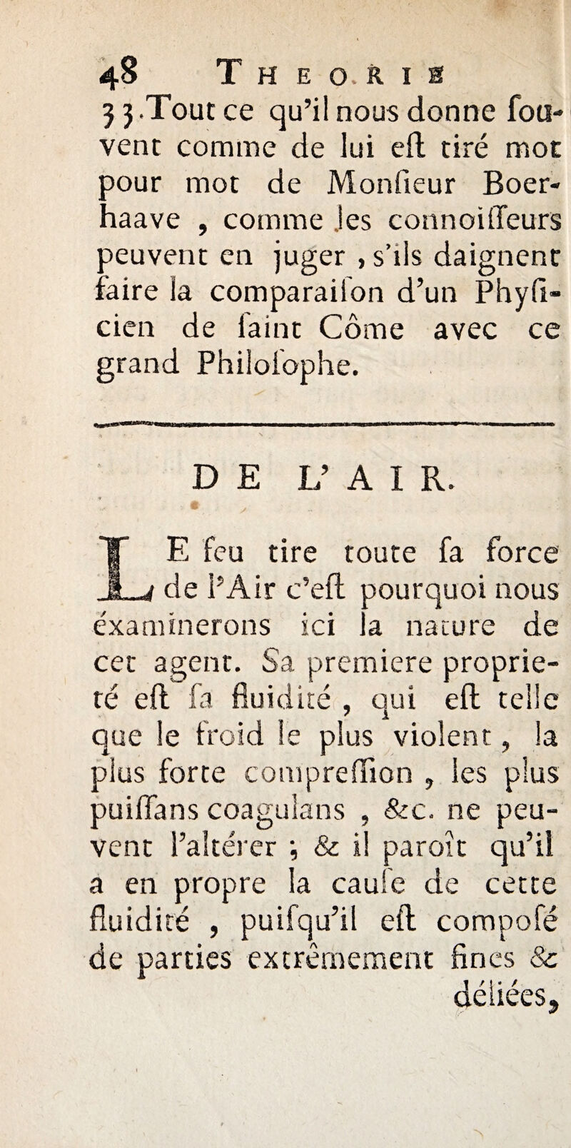 3 3.Tout ce qu’il nous donne fou- vent comme de lui eft tiré mot pour mot de Monfieur Boer- haave , comme jes connoüTeurs peuvent en juger , s’ils daignent faire la comparaiion d’un Phyfi- cien de faint Corne avec ce grand Philolophe. DE V A I R. pourquoi nous a nature de E feu tire toute fa force de l’Air c’efl examinerons ici cet agent. Sa première proprié¬ té eft fa fluidité , qui eft telle que le froid le plus violent, la plus forte compreflion , les plus puiflans coaguîans , &c. ne peu¬ vent l’altérer & il paroît qu’il a en propre la caufe de cette fluidité , puifqu’il eft compofé de parties extrêmement fines & déliées.