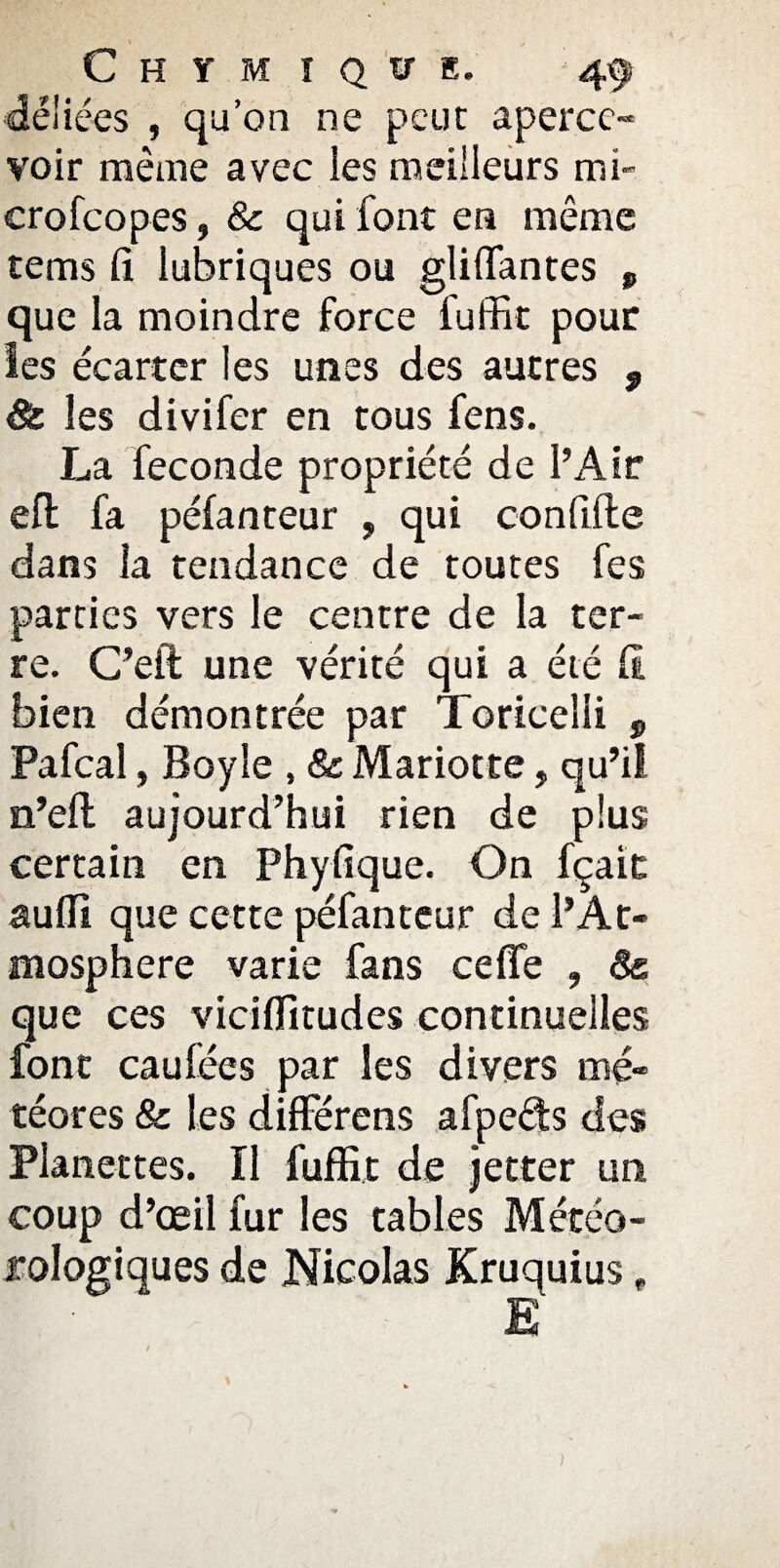 déliées , qu’on ne peut aperce¬ voir même avec les meilleurs mi¬ cro fcopes , & qui font en même tems fi lubriques ou gliffantes , que la moindre force fuffit pour les écarter les unes des autres , 8c les divifer en tous fens. La fécondé propriété de l’Air efl fa péfanteur , qui confifte dans la tendance de toutes fes parties vers le centre de la ter¬ re. C’eft une vérité qui a été fi bien démontrée par Toricelii 9 Pafcal, Bayle , 8c Mariotte, qu’il n’eft aujourd’hui rien de plus certain en Phyfique. On fçait suffi que cette péfanteur de l’At¬ mosphère varie fans ce fie , 8& que ces viciffitudes continuelles font caufées par les divers mé¬ téores 8c les différens afpeds des Planettes. ïl fuffit de jetter un coup d’œil fur les tables Météo¬ rologiques de Nicolas Kruquius , Ë