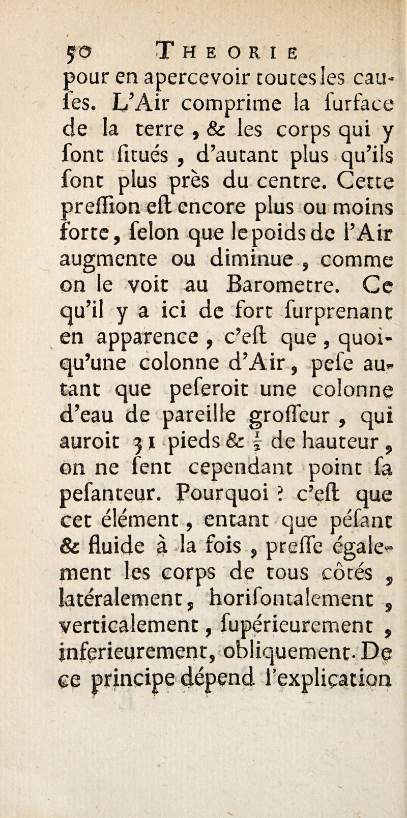 $0 THEORIE pour en apercevoir toutes les cail¬ les. L’Air comprime la furface de la terre , & les corps qui y font fitués , d’autant plus qu’ils font plus près du centre. Cette preffion eft encore plus ou moins forte, félon que le poids de l’Air augmente ou diminue , comme on le voit au Baromètre. Ce qu’il y a ici de fort furprenant en apparence , c’efl: que , quoi¬ qu’une colonne d’Air, pefe au¬ tant que peferoit une colonne d’eau de pareille groficur , qui auroit 31 pieds & \ de hauteur , on ne fent cependant point fa pefanteur. Pourquoi ? c’efl; que cet élément, entant que péfant & fluide à la fois , preiïe égale¬ ment les corps de tous côtés , latéralement, horifontalement , verticalement, fupérieurement , jnferieurement, obliquement. De ce principe dépend l’explication