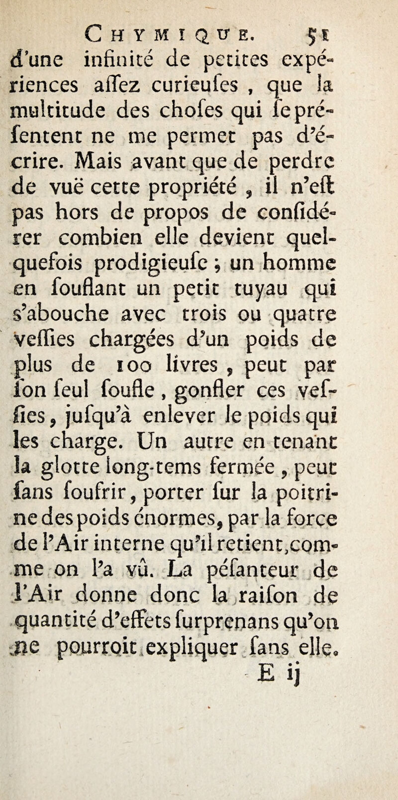 Chymiqüe. $;s d’une infinité de petites expé¬ riences a fiez curieufes , que la multitude des chofes qui le pré- Tentent ne me permet pas d’é¬ crire. Mais avant que de perdre de vue cette propriété » il n’eft pas hors de propos de confidé- rer combien elle devient quel¬ quefois prodigieufe ; un homme en fouflant un petit tuyau qui s’abouche avec trois ou quatre veflies chargées d’un poids de plus de ioo livres , peut par ion feul foufle, gonfler ces yef- fies, jufqu’à enlever le poids qui les charge. Un autre en tenant la glotte Iong-tems fermée , peut fans foufrir, porter fur la poitri¬ ne des poids énormes, par la force de l’Air interne qu’il retient.com- me on l’a vû. La péfanteur de l’Air donne donc la raifon de quantité d’effets furprenans qu’on jie pourroit , expliquer fans elle.