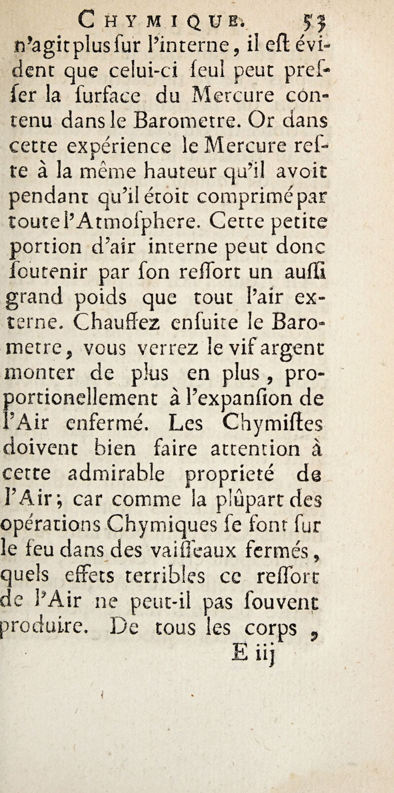 n’agit plus fur l’interne, il eft évi¬ dent que celui-ci feul peut pref- fer la furface du Mercure con¬ tenu dans le Baromètre. Or dans cette expérience le Mercure ref- te à la même hauteur qu’il avoit pendant qu’il étoit comprimé par toute l’Atmofphcre. Cette petite portion d’air interne peut donc feu tenir par fon reflort un aufïi grand poids que tout l’air ex¬ terne. Chauffez enfuite le Baro¬ mètre, vous verrez le vif argent monter de plus en plus , pro- portioneîlement à l’expanfion de l’Air enfermé. Les Chymiftcs doivent bien faire attention à cette admirable propriété de l’Air; car comme la plupart des opérations Chymiques fe font fur le leu dans des va idéaux fermés, quels effets terribles ce reflort de l’Air ne peut-il pas fouvent produire. De tous les corps ?