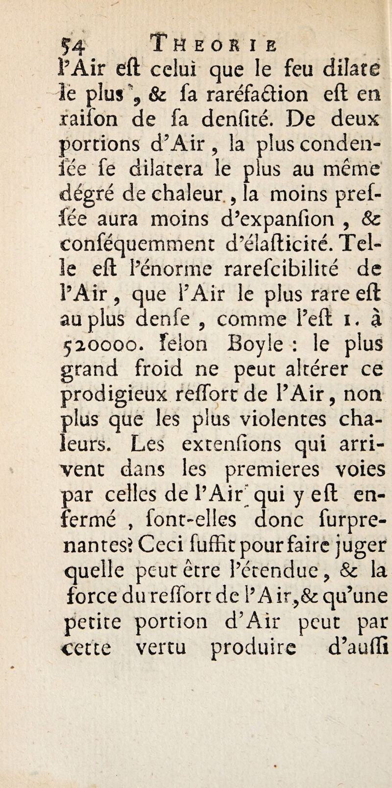 l’Air eft celui que le feu dilate le plus & fa raréfaâion eft en raifon de fa denfité. De deux portions d’Air , la plus conden¬ sée fe dilatera le plus au même degré de chaleur , la moins pref- fée aura moins d’expanfion , & conféquemment d’élafticité. Tel¬ le eft l’énorme rarefcibilité de l’Air, que l’Air le plus rare eft au plus denfe , comme i’eft i. à 520000. félon Boyle : le plus grand froid ne peut altérer ce prodigieux reffort de l’Air, non plus que les plus violentes cha¬ leurs. Les extenfions qui arri¬ vent dans les premières voies par celles de l’Ait qui y eft en¬ fermé , font-elles donc furpre- nantes? Ceci fuffit pour faire juger quelle peut être l’étendue, & la force du reffort de l’A ir.,& qu’une petite portion d’Air peut par cette vertu produire d’aufti